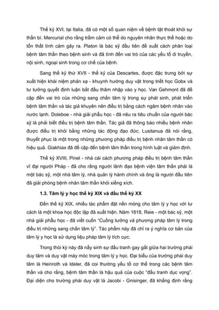 Thế kỷ XVI, tại Italia, đã có một số quan niệm về bệnh tật thoát khỏi sự
thần bí. Mercurial cho rằng trầm cảm có thể do nguyên nhân thực thể hoặc do
tổn thất tình cảm gây ra. Platon là bác sỹ đầu tiên đề xuất cách phân loại
bệnh tâm thần theo bệnh sinh và đã tính đến vai trò của các yếu tố di truyền,
nội sinh, ngoại sinh trong cơ chế của bệnh.
Sang thế kỷ thứ XVII - thế kỷ của Descartes, được đặc trưng bởi sự
xuất hiện khái niệm phản xạ - khuynh hướng duy vật trong triết học Gobx và
tư tưởng quyết định luận bắt đầu thâm nhập vào y học. Van Gehmont đã đề
cập đến vai trò của những sang chấn tâm lý trong sự phát sinh, phát triển
bệnh tâm thần và tác giả khuyên nên điều trị bằng cách ngâm bệnh nhân vào
nước lạnh. Doleboe - nhà giải phẫu học - đã nêu ra tiêu chuẩn của người bác
sỹ là phải biết điều trị bệnh tâm thần. Tác giả đã thông báo nhiều bệnh nhân
được điều trị khỏi bằng những tác động đạo đức. Lusitanua đã nói rằng,
thuyết phục là một trong những phương pháp điều trị bệnh nhân tâm thần có
hiệu quả. Giakhiax đã đề cập đến bệnh tâm thần trong hình luật và giám định.
Thế kỷ XVIII, Pinel - nhà cải cách phương pháp điều trị bệnh tâm thần
vĩ đại người Pháp - đã cho rằng người lãnh đạo bệnh viện tâm thần phải là
một bác sỹ, một nhà tâm lý, nhà quản lý hành chính và ông là người đầu tiên
đã giải phóng bệnh nhân tâm thần khỏi xiềng xích.
1.3. Tâm lý y học thế kỷ XIX và đầu thế kỷ XX
Đến thế kỷ XIX, nhiều tác phẩm đặt nền móng cho tâm lý y học với tư
cách là một khoa học độc lập đã xuất hiện. Năm 1818, Reie - một bác sỹ, một
nhà giải phẫu học - đã viết cuốn “Cuồng tưởng và phương pháp tâm lý trong
điều trị những sang chấn tâm lý”. Tác phẩm này đã chỉ ra ý nghĩa cơ bản của
tâm lý y học là sử dụng liệu pháp tâm lý tích cực.
Trong thòi kỳ này đã nẩy sinh sự đấu tranh gay gắt giữa hai trường phái
duy tâm và duy vật máy móc trong tâm lý y học. Đại biểu của trường phái duy
tâm là Heinroth và Ideler, đã coi thường yếu tố cơ thể trong các bệnh tâm
thần và cho rằng, bệnh tâm thần là hậu quả của cuộc “đấu tranh dục vọng”.
Đại diện cho trường phái duy vật là Jacobi - Gnisinger, đã khẳng định rằng
 