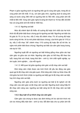 Phạm vi giữa ngưỡng dưới và ngưỡng trên gọi là vùng cảm giác, trong đó có
vùng phản ánh tốt nhất. Ví dụ, với cảm giác nhìn, ngưỡng dưới là sóng ánh
sáng có bước sóng 390 mM và ngưỡng trên là 780 mM, vùng phản ánh tốt
nhất là 565 mM. Vùng cảm giác nghe là sóng âm thanh từ 16 hec đến 20.000
hec và vùng phản ánh tốt nhất là 1000 hec.
1.4.1.2. Ngưỡng sai biệt
Mức độ chênh lệch tối thiểu về cường độ hoặc tính chất của hai kích
thích đủ để phân biệt được chúng gọi là ngưỡng sai biệt. Ngưỡng sai biệt của
thị giác là 1% (ví dụ như, nếu 2 màu đỏ chênh nhau 1% về cường độ hoặc
bước sóng trở lên, thì ta mới phân biệt được chúng), của thính giác là 1/10 (ví
dụ, nếu 2 nốt nhạc “đô” chênh nhau 1/10 cường độ hoặc tần số trở lên, ta
nghe mới phân biệt được chúng). Ngưỡng sai biệt của cảm giác trọng lượng,
nén ép là 1/30.
Ngưỡng tuyệt đối và ngưỡng sai biệt không giống nhau giữa các loại
cảm giác và giữa các cá nhân. Ngưỡng cảm giác có thể thay đổi theo lứa
tuổi, trạng thái sức khoẻ, trạng thái tâm - sinh lý, tính chất nghề nghiệp, sự
rèn luyện, kinh nghiệm… của mỗi người.
1.4.1.3. Mối quan hệ giữa ngưỡng cảm giác và độ nhạy cảm sai biệt
Khả năng cảm nhận được các kích thích rất yếu tác động vào giác
quan gọi là độ nhạy cảm của giác quan. Khả năng cảm nhận sự khác nhau rất
nhỏ giữa hai kích thích (nhận ra ngưỡng sai biệt) gọi là độ nhạy cảm sai biệt,
hay tính nhạy cảm sai biệt.
Ngưỡng cảm giác phía dưới và ngưỡng sai biệt tỷ lệ nghịch với độ
nhạy cảm của cảm giác và độ nhạy cảm sai biệt. Ngưỡng dưới càng thấp thì
độ nhạy cảm càng cao; ngưỡng sai biệt càng bé thì độ nhạy cảm sai biệt
càng cao.
1.4.2. Quy luật về sự thích ứng của cảm giác
Cảm giác của chúng ta được xác định không chỉ do vật kích thích mà
còn do những điều kiện tâm - sinh lý nữa. Để đảm bảo cho sự phản ánh tốt
 