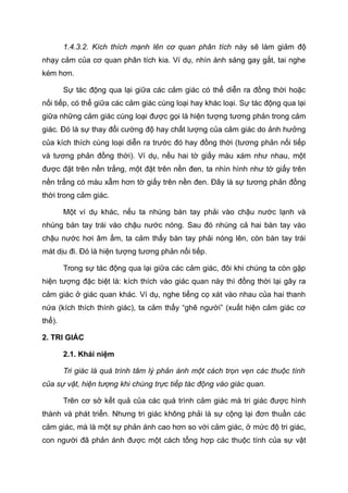 1.4.3.2. Kích thích mạnh lên cơ quan phân tích này sẽ làm giảm độ
nhạy cảm của cơ quan phân tích kia. Ví dụ, nhìn ánh sáng gay gắt, tai nghe
kém hơn.
Sự tác động qua lại giữa các cảm giác có thể diễn ra đồng thời hoặc
nối tiếp, có thể giữa các cảm giác cùng loại hay khác loại. Sự tác động qua lại
giữa những cảm giác cùng loại được gọi là hiện tượng tương phản trong cảm
giác. Đó là sự thay đổi cường độ hay chất lượng của cảm giác do ảnh hưởng
của kích thích cùng loại diễn ra trước đó hay đồng thời (tương phản nối tiếp
và tương phản đồng thời). Ví dụ, nếu hai tờ giấy màu xám như nhau, một
được đặt trên nền trắng, một đặt trên nền đen, ta nhìn hình như tờ giấy trên
nền trắng có màu xẫm hơn tờ giấy trên nền đen. Đây là sự tương phản đồng
thời trong cảm giác.
Một ví dụ khác, nếu ta nhúng bàn tay phải vào chậu nước lạnh và
nhúng bàn tay trái vào chậu nước nóng. Sau đó nhúng cả hai bàn tay vào
chậu nước hơi âm ấm, ta cảm thấy bàn tay phải nóng lên, còn bàn tay trái
mát dịu đi. Đó là hiện tượng tương phản nối tiếp.
Trong sự tác động qua lại giữa các cảm giác, đôi khi chúng ta còn gặp
hiện tượng đặc biệt là: kích thích vào giác quan này thì đồng thời lại gây ra
cảm giác ở giác quan khác. Ví dụ, nghe tiếng cọ xát vào nhau của hai thanh
nứa (kích thích thính giác), ta cảm thấy “ghê người” (xuất hiện cảm giác cơ
thể).
2. TRI GIÁC
2.1. Khái niệm
Tri giác là quá trình tâm lý phản ánh một cách trọn vẹn các thuộc tính
của sự vật, hiện tượng khi chúng trực tiếp tác động vào giác quan.
Trên cơ sở kết quả của các quá trình cảm giác mà tri giác được hình
thành và phát triển. Nhưng tri giác không phải là sự cộng lại đơn thuần các
cảm giác, mà là một sự phản ánh cao hơn so với cảm giác, ở mức độ tri giác,
con người đã phản ánh được một cách tổng hợp các thuộc tính của sự vật
 