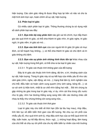 hiện tượng. Các cảm giác riêng lẻ được tổng hợp lại trên vỏ não và cho ta
một hình ảnh trọn vẹn, hoàn chỉnh về sự vật, hiện tượng.
2.2. Phân loại tri giác
Có nhiều cách phân loại tri giác. Thông thường chúng ta sử dụng một
số cách phân loại sau đây:
2.2.1. Dựa trên bộ máy phân tích nào giữ vai trò chính, trực tiếp tham
gia vào quá trình tri giác, có thể chia thành tri giác nhìn, tri giác nghe, tri giác
ngửi, tri giác nếm, tri giác sờ mó…
2.2.2. Dựa vào tính tích cực của con ngưòi khi tri giác (tri giác có mục
đích, có kế hoạch hay không…), có thể chia thành tri giác có chủ định và tri
giác không chủ định.
2.2.3. Dựa vào sự phản ánh những hình thức tồn tại khác nhau của
sự vật, hiện tượng trong thế giới, có thể chia ra ba loại tri giác sau:
2.2.3.1. Tri giác các thuộc tính không gian của đối tượng
Đây là tri giác các thuộc tính hình dáng, độ lớn, vị trí, khoảng cách của
sự vật, hiện tượng. Trong tri giác này có sự kết hợp của nhiều yêu tố như các
cảm giác (nhìn, nghe, vận động, sờ mó…); trạng thái tâm lý, kinh nghiệm của
chủ thể; điều kiện và hoàn cảnh xung quanh (như ánh sáng, bóng tối…); và
cơ sở sinh lý thần kinh, nhất là cơ chế nhìn bằng hai mắt… Đôi khi chúng ta
gặp những ảo giác trong loại tri giác này, ví dụ: nhìn cái thìa trong cốc nước
như bị gãy; nhìn hai đường thẳng song song trên nền các đường chéo cắt
nhau ta thấy như chúng không còn song song nữa…
2.2.3.2. Tri giác các thuộc tính thời gian
Loại tri giác này cho biết về thời hạn (tồn tại lâu hay mau), nhịp điệu,
tính liên tục về diễn biến thời gian của đối tượng. Nó chịu sự chi phối của
nhiều yếu tố, như quá trình sinh lý, nhịp điệu sinh học của cơ thể (quá trình hô
hấp, tuần hoàn, sự kế tiếp đói-no, thức- ngủ…); những hoạt động, tâm trạng
của chủ thể và chịu sự chi phối của chu kỳ diễn biến tự nhiên của môi trường
 