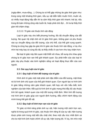 (ngày-đêm, mưa-nắng…). Chúng ta có thể gặp những ảo giác thời gian như:
trong cùng một khoảng thời gian, nếu sự vật diễn biến muôn hình, muôn vẻ,
có nhiều hoạt động hấp dẫn thì ta cảm thấy thời gian trôi nhanh; trái lại, nếu
trong đó toàn những công việc buồn tẻ, hoặc phải chờ đợi… thì ta lại thấy thời
gian trôi chậm chạp.
2.2.3.3. Tri giác các thuộc tính vận động
Loại tri giác này cho biết phương hướng, tốc độ chuyển động của đối
tượng. Nó quan hệ chặt chẽ với tri giác thời gian, không gian và phụ thuộc
vào sự chuyển động của đối tượng, của chủ thể, của thế giới xung quanh.
Chúng ta cũng hay gặp ảo giác khi tri giác các thuộc tính vận động, ví dụ như
nhìn hai máy bay có cùng tốc độ, ta thấy chiếc ở cao hơn như bay chậm hơn.
Ba loại tri giác này liên quan mật thiết với nhau, bổ sung cho nhau giúp
chúng ta tri giác trọn vẹn thế giới khách quan. Sự phát triển của các loại tri
giác này phụ thuộc vào kinh nghiệm sống và hoạt động thực tiễn của con
người.
2.3. Các quy luật của tri giác
2.3.1. Quy luật về tính đối tượng của tri giác
Hình ảnh tri giác một mặt phản ánh đặc điểm của đối tượng, mặt khác
nó là hình ảnh chủ quan của thế giới khách quan. Con người tạo ra hình ảnh
tri giác bằng những cảm giác khách quan, kết hợp với vốn hiểu biết, kinh
nghiệm của bản thân; Kết quả là hình ảnh tri giác mang khá đầy đủ các thuộc
tính bề ngoài, khách quan của một đối tượng nhất định. Nhờ tính đối tượng
mà hình ảnh tri giác giúp con người định hướng, điều chỉnh hành động của
mình trong thế giới đồ vật.
2.3.2. Quy luật về tính trọn vẹn của tri giác
Tri giác có khả năng phản ánh sự vật, hiện tượng một cách trọn vẹn,
nghĩa là trong quá trình tri giác, các thuộc tính riêng lẻ của sự vật, hiện tượng
được phản ánh trong một kết cấu chặt chẽ, theo một cấu trúc nhất định và
cho ta một hình ảnh hoàn chỉnh về sự vật, hiện tượng đó. Ví dụ, khi nhìn một
 