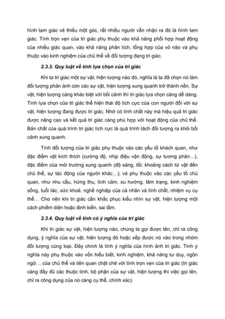 hình tam giác vẽ thiếu một góc, rất nhiều người vẫn nhận ra đó là hình tam
giác. Tính trọn vẹn của tri giác phụ thuộc vào khả năng phối hợp hoạt động
của nhiều giác quan, vào khả năng phân tích, tổng hợp của vỏ não và phụ
thuộc vào kinh nghiệm của chủ thể về đối tượng đang tri giác.
2.3.3. Quy luật về tính lựa chọn của tri giác
Khi ta tri giác một sự vật, hiện tượng nào đó, nghĩa là ta đã chọn nó làm
đối tượng phản ánh còn các sự vật, hiện tượng xung quanh trở thành nền. Sự
vật, hiện tượng càng khác biệt với bối cảnh thì tri giác lựa chọn càng dễ dàng.
Tính lựa chọn của tri giác thể hiện thái độ tích cực của con người đối với sự
vật, hiện tượng đang được tri giác. Nhờ có tính chất này mà hiệu quả tri giác
được nâng cao và kết quả tri giác càng phù hợp với hoạt động của chủ thể.
Bản chất của quá trình tri giác tích cực là quá trình tách đối tượng ra khỏi bối
cảnh xung quanh.
Tính đối tượng của tri giác phụ thuộc vào các yếu tố khách quan, như
đặc điểm vật kích thích (cường độ, nhịp điệu vận động, sự tương phản…),
đặc điểm của môi trường xung quanh (độ sáng, tối; khoảng cách từ vật đến
chủ thể, sự tác động của người khác…); và phụ thuộc vào các yếu tố chủ
quan, như nhu cầu, hứng thu, tình cảm, xu hướng, tâm trạng, kinh nghiệm
sống, tuổi tác, sức khoẻ, nghề nghiệp của cá nhân và tính chất, nhiệm vụ cụ
thể… Cho nên khi tri giác cần khắc phục kiểu nhìn sự vật, hiện tượng một
cách phiếm diện hoặc định kiến, sai lầm.
2.3.4. Quy luật về tính có ý nghĩa của tri giác
Khi tri giác sự vật, hiện tượng nào, chúng ta gọi được tên, chỉ ra công
dụng, ý nghĩa của sự vật, hiện tượng đó hoặc xếp được nó vào trong nhóm
đối tượng cùng loại. Đây chính là tính ý nghĩa của hình ảnh tri giác. Tính ý
nghĩa này phụ thuộc vào vốn hiểu biết, kinh nghiệm, khả năng tư duy, ngôn
ngữ… của chủ thể và liên quan chặt chẽ với tính trọn vẹn của tri giác (tri giác
càng đầy đủ các thuộc tính, bộ phận của sự vật, hiện tượng thì việc gọi tên,
chỉ ra công dụng của nó càng cụ thể, chính xác).
 