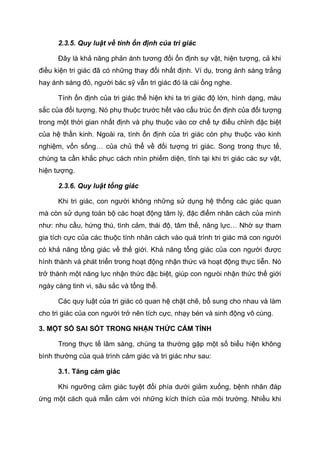 2.3.5. Quy luật về tính ổn định của tri giác
Đây là khả năng phản ánh tương đối ổn định sự vật, hiện tượng, cả khi
điều kiện tri giác đã có những thay đổi nhất định. Ví dụ, trong ánh sáng trắng
hay ánh sáng đỏ, người bác sỹ vẫn tri giác đó là cái ống nghe.
Tính ổn định của tri giác thể hiện khi ta tri giác độ lớn, hình dạng, màu
sắc của đối tượng. Nó phụ thuộc trước hết vào cấu trúc ổn định của đối tượng
trong một thời gian nhất định và phụ thuộc vào cơ chế tự điều chỉnh đặc biệt
của hệ thần kinh. Ngoài ra, tính ổn định của tri giác còn phụ thuộc vào kinh
nghiệm, vốn sống… của chủ thể về đối tượng tri giác. Song trong thực tế,
chúng ta cần khắc phục cách nhìn phiếm diện, tĩnh tại khi tri giác các sự vật,
hiện tượng.
2.3.6. Quy luật tổng giác
Khi tri giác, con người không những sử dụng hệ thống các giác quan
mà còn sử dụng toàn bộ các hoạt động tâm lý, đặc điểm nhân cách của mình
như: nhu cầu, hứng thú, tình cảm, thái độ, tâm thế, năng lực… Nhờ sự tham
gia tích cực của các thuộc tính nhân cách vào quá trình tri giác mà con người
có khả năng tổng giác về thế giới. Khả năng tổng giác của con người được
hình thành và phát triển trong hoạt động nhận thức và hoạt động thực tiễn. Nó
trở thành một năng lực nhận thức đặc biệt, giúp con ngưòi nhận thức thế giới
ngày càng tinh vi, sâu sắc và tổng thể.
Các quy luật của tri giác có quan hệ chặt chẽ, bổ sung cho nhau và làm
cho tri giác của con người trở nên tích cực, nhạy bén và sinh động vô cùng.
3. MỘT SỐ SAI SÓT TRONG NHẬN THỨC CẢM TÍNH
Trong thực tế lâm sàng, chúng ta thường gặp một số biểu hiện không
bình thường của quá trình cảm giác và tri giác như sau:
3.1. Tăng cảm giác
Khi ngưỡng cảm giác tuyệt đối phía dưới giảm xuống, bệnh nhân đáp
ứng một cách quá mẫn cảm với những kích thích của môi trường. Nhiều khi
 