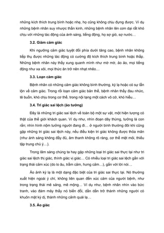 những kích thích trung bình hoặc nhẹ, họ cũng không chịu đựng được. Ví dụ
những bệnh nhân suy nhược thần kinh, những bệnh nhân lên cơn dại rất khó
chịu với những tác động của ánh sáng, tiếng động, họ sợ gió, sợ nước…
3.2. Giảm cảm giác
Khi ngưỡng cảm giác tuyệt đối phía dưới tăng cao, bệnh nhân không
tiếp thụ được những tác động có cường độ kích thích trung bình hoặc thấp.
Những bệnh nhân này thấy xung quanh mình như mờ mờ, ảo ảo, mọi tiếng
động như xa xôi, mọi thức ăn trở nên nhạt nhẽo…
3.3. Loạn cảm giác
Bệnh nhân có những cảm giác không bình thường, kỳ lạ hoặc có sự lẫn
lộn về cảm giác. Trong rối loạn cảm giác bản thể, bệnh nhân thấy đau nhức,
tê buồn, khó chịu trong cơ thể, trong nội tạng một cách vô cớ, khó hiểu…
3.4. Tri giác sai lệch (ảo tưởng)
Đây là những tri giác sai lệch về toàn bộ một sự vật, một hiện tượng có
thật của thế giới khách quan. Ví dụ như, nhìn đoạn dây thừng, tưởng là con
rắn; nhìn hình nộm tưởng người đang đi… ở người bình thường đôi khi cũng
gặp những tri giác sai lệch này, nếu điều kiện tri giác không được thỏa mãn
(như ánh sáng không đầy đủ, âm thanh không rõ ràng, cơ thể mệt mỏi, thiếu
tập trung chú ý…).
Trong lâm sàng chúng ta hay gặp những loại tri giác sai thực tại như tri
giác sai lệch thị giác, thính giác vị giác… Có nhiều loại tri giác sai lệch gắn với
trạng thái cảm xúc (do lo âu, trầm cảm, hưng cảm…), gắn với lời nói…
Ảo ảnh kỳ lạ là một dạng đặc biệt của tri giác sai thực tại. Nó thường
xuất hiện ngoài ý chí, không liên quan đến xúc cảm của người bệnh, như
trong trạng thái mê sảng, mê mộng… Ví dụ như, bệnh nhân nhìn vào bức
tranh, vào đám mây thấy nó biến đổi, dần dần trở thành những người có
khuôn mặt kỳ dị, thành những cảnh quái lạ…
3.5. Ảo giác
 