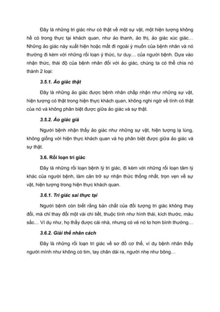 Đây là những tri giác như có thật về một sự vật, một hiện tượng không
hề có trong thực tại khách quan, như ảo thanh, ảo thị, ảo giác xúc giác…
Những ảo giác này xuất hiện hoặc mất đi ngoài ý muốn của bệnh nhân và nó
thường đi kèm với những rối loạn ý thức, tư duy… của người bệnh. Dựa vào
nhận thức, thái độ của bệnh nhân đối với ảo giác, chúng ta có thể chia nó
thành 2 loại:
3.5.1. Ảo giác thật
Đây là những ảo giác được bệnh nhân chấp nhận như những sự vật,
hiện tượng có thật trong hiện thực khách quan, không nghi ngờ về tính có thật
của nó và không phân biệt được giữa ảo giác và sự thật.
3.5.2. Ảo giác giả
Người bệnh nhận thấy ảo giác như những sự vật, hiện tượng lạ lùng,
không giống với hiện thực khách quan và họ phân biệt được giữa ảo giác và
sự thật.
3.6. Rối loạn tri giác
Đây là những rối loạn bệnh lý tri giác, đi kèm với những rối loạn tâm lý
khác của người bệnh, làm cản trở sự nhận thức thống nhất, trọn vẹn về sự
vật, hiện tượng trong hiện thực khách quan.
3.6.1. Tri giác sai thực tại
Người bệnh còn biết rằng bản chất của đối tượng tri giác không thay
đổi, mà chỉ thay đổi một vài chi tiết, thuộc tính như hình thái, kích thước, màu
sắc… Ví dụ như, họ thấy được cái nhà, nhưng có vẻ nó to hơn bình thường…
3.6.2. Giải thể nhân cách
Đây là những rối loạn tri giác về sơ đồ cơ thể, ví dụ bệnh nhân thấy
người mình như không có tim, tay chân dài ra, người nhẹ như bông…
 