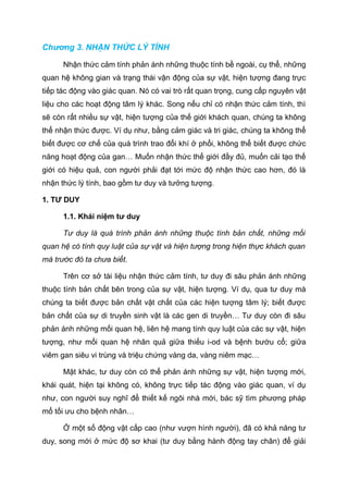 Chương 3. NHẬN THỨC LÝ TÍNH
Nhận thức cảm tính phản ánh những thuộc tính bề ngoài, cụ thể, những
quan hệ không gian và trạng thái vận động của sự vật, hiện tượng đang trực
tiếp tác động vào giác quan. Nó có vai trò rất quan trọng, cung cấp nguyên vật
liệu cho các hoạt động tâm lý khác. Song nếu chỉ có nhận thức cảm tính, thì
sẽ còn rất nhiều sự vật, hiện tượng của thế giới khách quan, chúng ta không
thể nhận thức được. Ví dụ như, bằng cảm giác và tri giác, chúng ta không thể
biết được cơ chế của quá trình trao đổi khí ở phổi, không thể biết được chức
năng hoạt động của gan… Muốn nhận thức thế giới đầy đủ, muốn cải tạo thế
giới có hiệu quả, con người phải đạt tới mức độ nhận thức cao hơn, đó là
nhận thức lý tính, bao gồm tư duy và tưởng tượng.
1. TƯ DUY
1.1. Khái niệm tư duy
Tư duy là quá trình phản ánh những thuộc tính bản chất, những mối
quan hệ có tính quy luật của sự vật và hiện tượng trong hiện thực khách quan
mà trước đó ta chưa biết.
Trên cơ sở tài liệu nhận thức cảm tính, tư duy đi sâu phản ánh những
thuộc tính bản chất bên trong của sự vật, hiện tượng. Ví dụ, qua tư duy mà
chúng ta biết được bản chất vật chất của các hiện tượng tâm lý; biết được
bản chất của sự di truyền sinh vật là các gen di truyền… Tư duy còn đi sâu
phản ánh những mối quan hệ, liên hệ mang tính quy luật của các sự vật, hiện
tượng, như mối quan hệ nhân quả giữa thiếu i-od và bệnh bướu cổ; giữa
viêm gan siêu vi trùng và triệu chứng vàng da, vàng niêm mạc…
Mặt khác, tư duy còn có thể phản ánh những sự vật, hiện tượng mới,
khái quát, hiện tại không có, không trực tiếp tác động vào giác quan, ví dụ
như, con người suy nghĩ để thiết kế ngôi nhà mới, bác sỹ tìm phương pháp
mổ tối ưu cho bệnh nhân…
Ở một số động vật cấp cao (như vượn hình người), đã có khả năng tư
duy, song mới ở mức độ sơ khai (tư duy bằng hành động tay chân) để giải
 