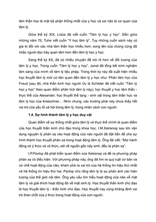 tâm thần học là một bộ phận thống nhất của y học và coi não là cơ quan của
tâm lý.
Giữa thế kỷ XIX, Lotze đã viết cuốn “Tâm lý học y học”. Đến giữa
những năm 70, Tuhe viết cuốn “Y học tâm lý”. Tuy những cuốn sách này có
giá trị đối với các nhà tâm thần học nhiều hơn, song tên của chúng cũng đã
nhắc người đọc hãy quan tâm hơn đến tâm lý học y học.
Sang thế kỷ XX, đã có nhiều chuyện để nói rõ hơn về đối tượng của
tâm lý y học. Trong cuốn “Tâm lý học y học”, Janet đã tổng kết kinh nghiệm
lâm sàng của mình về tâm lý liệu pháp. Trong thời kỳ này đã xuất hiện nhiều
học thuyết tâm lý mới có liên quan đến tâm lý y học như: Phân tâm học của
Freud (sau đó, nhà thần kinh học người Úc là Schilder đã viết cuốn “Tâm lý
học y học” theo quan điểm phân tích tâm lý này); học thuyết y học tâm thần -
thực thể của Alexander; học thuyết thể tạng - sinh vật trong tâm thần học và
tâm lý học của Kretschner… Nhìn chung, các trường phái này chưa thấy hết
vai trò của yếu tố xã hội trong tâm lý, trong nhân cách con người.
1.4. Sự hình thành tâm lý y học duy vật
Quan điểm về sự thống nhất giữa tâm lý và thực thể chính là quan điểm
của học thuyết thần kinh chủ đạo trong khoa học. I.M.Xetrenop sau khi vận
dụng nguyên lý phản xạ vào hoạt động của não người đã đặt tiền đề cho sự
hình thành học thuyết phản xạ trong hoạt động tâm lý. Ông đã viết: “Mọi hành
động có ý thức và vô thức, xét về nguồn gốc nảy sinh, đều là phản xạ”.
I.P.Pavlop đã phát triển quan điểm của Xetrenop và đề ra phương pháp
phản xạ có điều kiện. Với phương pháp này, ông đã tìm ra quy luật cơ bản và
cơ chế hoạt động của não, khám phá ra vai trò của hệ thống tín hiệu thứ nhất
và hệ thống tín hiệu thứ hai. Pavlop cho rằng tâm lý là sự phản ánh các hiện
tượng của thế giới nội tâm. Ông yêu cầu tìm hiểu hoạt động của não về mặt
tâm lý và giải thích hoạt động đó về mặt sinh lý. Học thuyết thần kinh chủ đạo
là học thuyết tâm lý - thần kinh chủ đạo. Học thuyết này cũng khăng định vai
trò then chốt của ý thức trong hoạt động của con người.
 