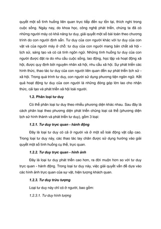 quyết một số tình huống liên quan trực tiếp đến sự tồn tại, thích nghi trong
cuộc sống. Ngày nay, do khoa học, công nghệ phát triển, chúng ta đã có
những người máy có khả năng tư duy, giải quyết một số bài toán theo chương
trình do con người định sẵn. Tư duy của con người khác với tư duy của con
vật và của người máy ở chỗ: tư duy của con người mang bản chất xã hội -
lịch sử, sáng tạo và có cá tính ngôn ngữ. Những tình huống tư duy của con
người được đặt ra do nhu cầu cuộc sống, lao động, học tập và hoạt động xã
hội, được quy định bởi nguyên nhân xã hội, nhu cầu xã hội. Sự phát triển các
hình thức, thao tác tư duy của con người liên quan đến sự phát triển lịch sử -
xã hội. Trong quá trình tư duy, con người sử dụng phương tiện ngôn ngữ. Kết
quả hoạt động tư duy của con người là những đóng góp lớn lao cho nhận
thức, cải tạo và phát triển xã hội loài người.
1.2. Phân loại tư duy
Có thể phân loại tư duy theo nhiều phương diện khác nhau. Sau đây là
cách phân loại theo phương diện phát triển chủng loại cá thể (phương diện
lịch sử hình thành và phát triển tư duy), gồm 3 loại:
1.2.1. Tư duy trực quan - hành động
Đây là loại tư duy có cả ở người và ở một số loài động vật cấp cao.
Trong loại tư duy này, các thao tác tay chân được sử dụng hướng vào giải
quyết một số tình huống cụ thể, trực quan.
1.2.2. Tư duy trực quan - hình ảnh
Đây là loại tư duy phát triển cao hơn, ra đời muộn hơn so với tư duy
trực quan - hành động. Trong loại tư duy này, việc giải quyết vấn đề dựa vào
các hình ảnh trực quan của sự vật, hiện tượng khách quan.
1.2.3. Tư duy trừu tượng
Loại tư duy này chỉ có ở người, bao gồm:
1.2.3.1. Tư duy hình tượng
 