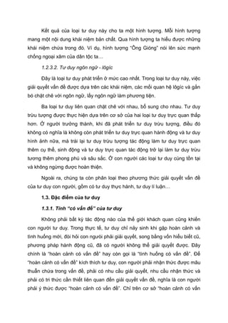 Kết quả của loại tư duy này cho ta một hình tượng. Mỗi hình tượng
mang một nội dung khái niệm bản chất. Qua hình tượng ta hiểu được những
khái niệm chứa trong đó. Ví dụ, hình tượng “Ông Gióng” nói lên sức mạnh
chống ngoại xâm của dân tộc ta…
1.2.3.2. Tư duy ngôn ngữ - lôgíc
Đây là loại tư duy phát triển ở mức cao nhất. Trong loại tư duy này, việc
giải quyết vấn đề được dựa trên các khái niệm, các mối quan hệ lôgíc và gắn
bó chặt chẽ với ngôn ngữ, lấy ngôn ngữ làm phương tiện.
Ba loại tư duy liên quan chặt chẽ với nhau, bổ sung cho nhau. Tư duy
trừu tượng được thực hiện dựa trên cơ sở của hai loại tư duy trực quan thấp
hơn. Ở người trưởng thành, khi đã phát triển tư duy trừu tượng, điều đó
không có nghĩa là không còn phát triển tư duy trực quan hành động và tư duy
hình ảnh nữa, mà trái lại tư duy trừu tượng tác động làm tư duy trực quan
thêm cụ thể, sinh động và tư duy trực quan tác động trở lại làm tư duy trừu
tương thêm phong phú và sâu sắc. Ở con người các loại tư duy cùng tồn tại
và không ngừng được hoàn thiện.
Ngoài ra, chúng ta còn phân loại theo phương thức giải quyết vấn đề
của tư duy con người, gồm có tư duy thực hành, tư duy lí luận…
1.3. Đặc điểm của tư duy
1.3.1. Tính “có vấn đề” của tư duy
Không phải bất kỳ tác động nào của thế giới khách quan cũng khiến
con người tư duy. Trong thực tế, tư duy chỉ nảy sinh khi gặp hoàn cảnh và
tình huống mới, đòi hỏi con ngưòi phải giải quyết, song bằng vốn hiểu biết cũ,
phương pháp hành động cũ, đã có người không thể giải quyết được. Đây
chính là “hoàn cảnh có vấn đề” hay còn gọi là “tình huống có vấn đề”. Để
“hoàn cảnh có vấn đề” kích thích tư duy, con người phải nhận thức được mâu
thuẫn chứa trong vấn đề, phải có nhu cầu giải quyết, nhu cầu nhận thức và
phải có tri thức cần thiết liên quan đến giải quyết vấn đề, nghĩa là con người
phải ý thức được “hoàn cảnh có vấn đề”. Chỉ trên cơ sở “hoàn cảnh có vấn
 