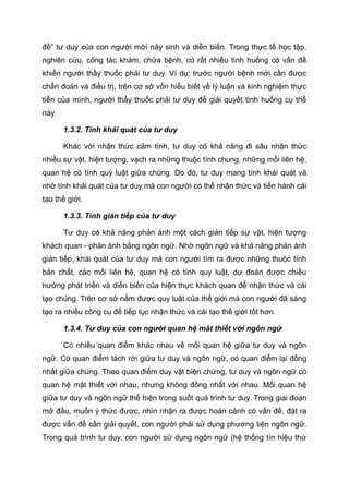 đề” tư duy của con người mới nảy sinh và diễn biến. Trong thực tế học tập,
nghiên cứu, công tác khám, chữa bệnh, có rất nhiều tình huống có vấn đề
khiến người thầy thuốc phải tư duy. Ví dụ: trước người bệnh mới cần được
chẩn đoán và điều trị, trên cơ sở vốn hiểu biết về lý luận và kinh nghiệm thực
tiễn của mình, người thầy thuốc phải tư duy để giải quyết tình huống cụ thể
này.
1.3.2. Tính khái quát của tư duy
Khác với nhận thức cảm tính, tư duy có khả năng đi sâu nhận thức
nhiều sự vật, hiện tượng, vạch ra những thuộc tính chung, những mối liên hệ,
quan hệ có tính quy luật giữa chúng. Do đó, tư duy mang tính khái quát và
nhờ tính khái quát của tư duy mà con người có thể nhận thức và tiến hành cải
tạo thế giới.
1.3.3. Tính gián tiếp của tư duy
Tư duy có khả năng phản ánh một cách gián tiếp sự vật, hiện tượng
khách quan - phản ánh bằng ngôn ngữ. Nhờ ngôn ngữ và khả năng phản ánh
gián tiếp, khái quát của tư duy mà con người tìm ra được những thuộc tính
bản chất, các mối liên hệ, quan hệ có tính quy luật, dự đoán được chiều
hướng phát triển và diễn biến của hiện thực khách quan để nhận thức và cải
tạo chúng. Trên cơ sở nắm được quy luật của thế giới mà con người đã sáng
tạo ra nhiều công cụ để tiếp tục nhận thức và cải tạo thế giới tốt hơn.
1.3.4. Tư duy của con người quan hệ mât thiết với ngôn ngữ
Có nhiều quan điểm khác nhau về mối quan hệ giữa tư duy và ngôn
ngữ. Có quan điểm tách rời giữa tư duy và ngôn ngữ, có quan điểm lại đồng
nhất giữa chúng. Theo quan điểm duy vật biện chứng, tư duy và ngôn ngữ có
quan hệ mật thiết với nhau, nhưng không đồng nhất với nhau. Mối quan hệ
giữa tư duy và ngôn ngữ thể hiện trong suốt quá trình tư duy. Trong giai đoạn
mở đầu, muốn ý thức được, nhìn nhận ra được hoàn cảnh có vấn đề, đặt ra
được vấn đề cần giải quyết, con người phải sử dụng phương tiện ngôn ngữ.
Trong quá trình tư duy, con người sử dụng ngôn ngữ (hệ thống tín hiệu thứ
 