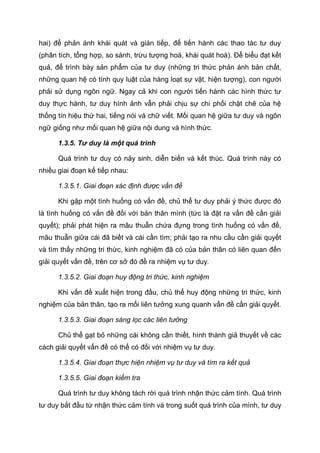 hai) để phản ánh khái quát và gián tiếp, để tiến hành các thao tác tư duy
(phân tích, tổng hợp, so sánh, trừu tượng hoá, khái quát hoá). Để biểu đạt kết
quả, để trình bày sản phẩm của tư duy (những tri thức phản ánh bản chất,
những quan hệ có tính quy luật của hàng loạt sự vật, hiện tượng), con người
phải sử dụng ngôn ngữ. Ngay cả khi con người tiến hành các hình thức tư
duy thực hành, tư duy hình ảnh vẫn phải chịu sự chi phối chặt chẽ của hệ
thống tín hiệu thứ hai, tiếng nói và chữ viết. Mối quan hệ giữa tư duy và ngôn
ngữ giống như mối quan hệ giữa nội dung và hình thức.
1.3.5. Tư duy là một quá trình
Quá trình tư duy có nảy sinh, diễn biến và kết thúc. Quá trình này có
nhiều giai đoạn kế tiếp nhau:
1.3.5.1. Giai đoạn xác định được vấn đề
Khi gặp một tình huống có vấn đề, chủ thể tư duy phải ý thức được đó
là tình huống có vấn đề đối với bản thân mình (tức là đặt ra vấn đề cần giải
quyết); phải phát hiện ra mâu thuẫn chứa đựng trong tình huống có vấn đề,
mâu thuẫn giữa cái đã biết và cái cần tìm; phải tạo ra nhu cầu cần giải quyết
và tìm thấy những tri thức, kinh nghiệm đã có của bản thân có liên quan đến
giải quyết vấn đề, trên cơ sở đó đề ra nhiệm vụ tư duy.
1.3.5.2. Giai đoạn huy động tri thức, kinh nghiệm
Khi vấn đề xuất hiện trong đầu, chủ thể huy động những tri thức, kinh
nghiệm của bản thân, tạo ra mối liên tưởng xung quanh vấn đề cần giải quyết.
1.3.5.3. Giai đoạn sàng lọc các liên tưởng
Chủ thể gạt bỏ những cái không cần thiết, hình thành giả thuyết về các
cách giải quyết vấn đề có thể có đối với nhiệm vụ tư duy.
1.3.5.4. Giai đoạn thực hiện nhiệm vụ tư duy và tìm ra kết quả
1.3.5.5. Giai đoạn kiểm tra
Quá trình tư duy không tách rời quá trình nhận thức cảm tính. Quá trình
tư duy bắt đầu từ nhận thức cảm tính và trong suốt quá trình của mình, tư duy
 