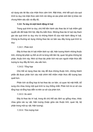 sử dụng các tài liệu của nhận thức cảm tính. Mặt khác, nhờ kết quả của quá
trình tư duy mà nhận thức cảm tính nói riêng và các phản ánh tâm lý khác nói
chung thêm sâu sắc và đầy đủ.
1.3.6. Tư duy là một hành động trí tuệ
Trong quá trình tư duy, chủ thể tiến hành các thao tác trí tuệ nhằm giải
quyết vấn đề hoặc lĩnh hội, tiếp thu kiến thức. Những thao tác trí tuệ này tham
gia vào quá trình tư duy như là những thành tố của một hành động trí tuệ.
Chúng ta thường sử dụng những thao tác cơ bản sau đây trong quá trình tư
duy:
1.3.6.1. Phân tích
Đây là thao tác trí tuệ nhằm tách sự vật, hiện tượng thành những thuộc
tính, những bộ phận cụ thể và chỉ ra từng mối liên hệ, quan hệ giữa những bộ
phận, thuộc tính này. Nhờ có thao tác phân tích mà con người nhận thức đối
tượng tư duy đầy đủ hơn, sâu sắc hơn.
1.3.6.2. Tổng hợp
Chủ thể sử dụng thao tác này để đưa những thuộc tính, những thành
phần đã được phân tích vào một chỉnh thể nhằm nhận thức đối tượng bao
quát hơn.
Phân tích và tổng hợp là hai thao tác cơ bản, có quan hệ mật thiết, bổ
sung cho nhau trong một quá trình tư duy thống nhất. Phân tích là cơ sở của
tổng hợp và tổng hợp diễn ra trên cơ sở của phân tích.
1.3.6.3. So sánh
Đây là thao tác trí tuệ, trong đó chủ thể xác định sự giống nhau, khác
nhau giữa các sự vật, hiện tượng (hoặc giữa các thuộc tính, quan hệ, bộ
phận trong một sự vật, hiện tượng).
1.3.6.4. Trừu tượng hoá
 