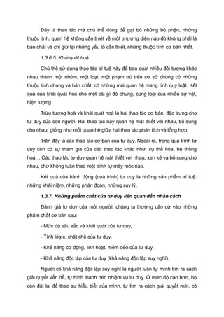 Đây là thao tác mà chủ thể dùng để gạt bỏ những bộ phận, những
thuộc tính, quan hệ không cần thiết về một phương diện nào đó không phải là
bản chất và chỉ giữ lại những yếu tố cần thiết, những thuộc tính cơ bản nhất.
1.3.6.5. Khái quát hoá
Chủ thể sử dụng thao tác trí tuệ này để bao quát nhiều đối tượng khác
nhau thành một nhóm, một loại, một phạm trù trên cơ sở chúng có những
thuộc tính chung và bản chất, có những mối quan hệ mang tính quy luật. Kết
quả của khái quát hoá cho một cái gì đó chung, cùng loại của nhiều sự vật,
hiện tượng.
Trừu tượng hoá và khái quát hoá là hai thao tác cơ bản, đặc trưng cho
tư duy của con người. Hai thao tác này quan hệ mật thiết với nhau, bổ sung
cho nhau, giống như mối quan hệ giữa hai thao tác phân tích và tổng hợp.
Trên đây là các thao tác cơ bản của tư duy. Ngoài ra, trong quá trình tư
duy còn có sự tham gia của các thao tác khác như: cụ thể hóa, hệ thống
hoá… Các thao tác tư duy quan hệ mật thiết với nhau, xen kẽ và bổ sung cho
nhau, chứ không tuân theo một trình tự máy móc nào.
Kết quả của hành động (quá trình) tư duy là những sản phẩm trí tuệ:
những khái niệm, những phán đoán, những suy lý.
1.3.7. Những phẩm chất của tư duy liên quan đến nhân cách
Đánh giá tư duy của một người, chúng ta thường căn cứ vào những
phẩm chất cơ bản sau:
- Mức độ sâu sắc và khái quát của tư duy,
- Tính lôgíc, chặt chẽ của tư duy.
- Khả năng cơ động, linh hoạt, mềm dẻo của tư duy.
- Khả năng độc lập của tư duy (khả năng độc lập suy nghĩ).
Người có khả năng độc lập suy nghĩ là người luôn tự mình tìm ra cách
giải quyết vấn đề, tự hình thành nên nhiệm vụ tư duy. Ở mức độ cao hơn, họ
còn đặt lại đề theo sự hiểu biết của mình, tự tìm ra cách giải quyết mới, có
 