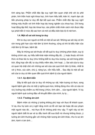 tính sáng tạo. Phẩm chất độc lập suy nghĩ liên quan chặt chẽ với óc phê
phán, tinh thần hoài nghi khoa học, tính ham hiểu biết, kiên trì, mạnh dạn cải
tiến phương pháp tư duy để đạt kết quả cao. Phẩm chất độc lập suy nghĩ
không mâu thuẫn với tinh thần hợp tác trong nghiên cứu khoa học. Chỉ trong
hoạt động tập thể, hợp tác khoa học, các phẩm chất nhân cách mới được tiếp
tục phát triển ở mức độ cao hơn và mới có điều kiên bộc lộ rõ nét hơn.
1.4. Một số sai sót trong tư duy
Khi tư duy con người có thể có một số sai sót. Những sai sót này có khi
còn trong giới hạn của một tâm lý bình thường, cũng có khi là biểu hiện của
một tâm lý rối loạn, bệnh tật.
Đây là những sai sót thuộc về kết quả tư duy (những phán đoán, suy lý
không chính xác, sự hiểu biết khái niệm không đầy đủ…); hoặc thuộc về hình
thức và thao tác tư duy (như không biết tư duy trừu tượng, sai sót trong phân
tích, tổng hợp vấn đề, tư duy thiếu mềm dẻo, linh hoạt…). Sai sót của tư duy
có quan hệ chặt chẽ với những sai sót của các quá trình tâm lý khác, nhất là
với ý thức, xúc cảm, chú ý, năng lực, vốn hiểu biết… Sau đây là một số sai
sót của tư duy có liên quan đến quá trình bệnh lý của người bệnh:
1.4.1. Sự định kiến
Đây là kết quả của tư duy về những sự vật, hiện tượng có thực, song
người bệnh gán cho nó một ý nghĩa quá mức, không đúng như vốn có của nó
và ý tưởng này chiếm ưu thế trong ý thức, tình cảm… của người bệnh. Ví dụ
người bệnh quá cường điệu về khuyết điểm của mình, tự ty…
1.4.2. Ý tưởng ám ảnh
Bệnh nhân có những ý tưởng không phù hợp với thực tế khách quan.
Ví dụ như họ luôn có ý nghĩ rằng mình có lỗi với bạn bè hoặc đã xúc phạm
một người nào đó… mà thực tế thì không phải như vậy. Ý nghĩ này có khi
người bệnh biết là sai và tự đấu tranh để xua đuổi nó nhưng không được, ý
tưởng ám ảnh thường gắn với những hiện tượng ám ảnh khác, như lo sợ ám
ảnh, hành vi ám ảnh…
 