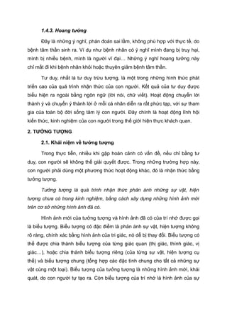 1.4.3. Hoang tưởng
Đây là những ý nghĩ, phán đoán sai lầm, không phù hợp với thực tế, do
bệnh tâm thần sinh ra. Ví dụ như bệnh nhân có ý nghĩ mình đang bị truy hại,
mình bị nhiều bệnh, mình là người vĩ đại… Những ý nghĩ hoang tưởng này
chỉ mất đi khi bệnh nhân khỏi hoặc thuyên giảm bệnh tâm thần.
Tư duy, nhất là tư duy trừu tượng, là một trong những hình thức phát
triển cao của quá trình nhận thức của con người. Kết quả của tư duy được
biểu hiện ra ngoài bằng ngôn ngữ (lời nói, chữ viết). Hoạt động chuyển lời
thành ý và chuyển ý thành lời ở mỗi cá nhân diễn ra rất phức tạp, với sự tham
gia của toàn bộ đời sống tâm lý con người. Đây chính là hoạt động lĩnh hội
kiến thức, kinh nghiệm của con người trong thế giới hiện thực khách quan.
2. TƯỞNG TƯỢNG
2.1. Khái niệm về tưởng tượng
Trong thực tiễn, nhiều khi gặp hoàn cảnh có vấn đề, nếu chỉ bằng tư
duy, con người sẽ không thể giải quyết được. Trong những trường hợp này,
con người phải dùng một phương thức hoạt động khác, đó là nhận thức bằng
tưởng tượng.
Tưởng tượng là quá trình nhận thức phản ánh những sự vật, hiện
tượng chưa có trong kinh nghiệm, bằng cách xây dựng những hình ảnh mới
trên cơ sở những hình ảnh đã có.
Hình ảnh mới của tưởng tượng và hình ảnh đã có của trí nhớ được gọi
là biểu tượng. Biểu tượng có đặc điểm là phản ánh sự vật, hiện tượng không
rõ ràng, chính xác bằng hình ảnh của tri giác, nó dễ bị thay đổi. Biểu tượng có
thể được chia thành biểu tượng của từng giác quan (thị giác, thính giác, vị
giác…), hoặc chia thành biểu tượng riêng (của từng sự vật, hiện tượng cụ
thể) và biểu tượng chung (tổng hợp các đặc tính chung cho tất cả những sự
vật cùng một loại). Biểu tượng của tưởng tượng là những hình ảnh mới, khái
quát, do con người tự tạo ra. Còn biểu tượng của trí nhớ là hình ảnh của sự
 