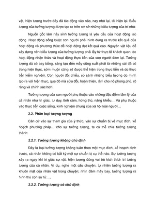 vật, hiện tượng trước đây đã tác động vào não, nay nhớ lại, tái hiện lại. Biểu
tượng của tưởng tượng được tạo ra trên cơ sở những biểu tượng của trí nhớ.
Nguồn gốc làm nảy sinh tưởng tượng là yêu cầu của hoạt động lao
động. Hoạt động sống buộc con người phải hình dung ra trước kết quả của
hoạt động và phương thức để hoạt động đạt kết quả cao. Nguyên vật liệu để
xây dựng nên biểu tượng của tưởng tượng phải lấy từ thực tế khách quan, do
hoạt động nhận thức và hoạt động thực tiễn của con người đem lại. Tưởng
tượng dù có bay bổng, sáng tạo đến mấy cũng xuất phát từ những cái đã có
trong hiện thực, sớm muộn cũng sẽ được thể hiện trong thực tiễn và do thực
tiễn kiểm nghiệm. Con người đối chiếu, so sánh những biểu tượng do mình
tạo ra với hiện thực, qua đó mà sửa đổi, hoàn thiện, làm cho nó phong phú, rõ
ràng và chính xác hơn.
Tưởng tượng của con người phụ thuộc vào những đặc điểm tâm lý của
cá nhân như tri giác, tư duy, tình cảm, hứng thú, năng khiếu… Và phụ thuộc
vào thực tiễn cuộc sống, kinh nghiệm chung của xã hội loài người…
2.2. Phân loại tượng tượng
Căn cứ vào sự tham gia của ý thức, vào sự chuẩn bị về mục đích, kế
hoạch phương pháp… cho sự tưởng tượng, ta có thể chia tưởng tượng
thành:
2.2.1. Tưởng tượng không chủ định
Đây là loại tưởng tượng không tuân theo một mục đích, kế hoạch định
trước, cá nhân không có bất kỳ một sự chuẩn bị cụ thể nào. Sự tưởng tượng
xảy ra ngay khi tri giác sự vật, hiện tượng đóng vai trò kích thích trí tưởng
tượng của cá nhân. Ví dụ, nghe một câu chuyện, tự nhiên tưởng tượng ra
khuôn mặt của nhân vật trong chuyện; nhìn đám mây bay, tưởng tượng ra
hình thù con sư tử…,
2.2.2. Tưởng tượng có chủ định
 