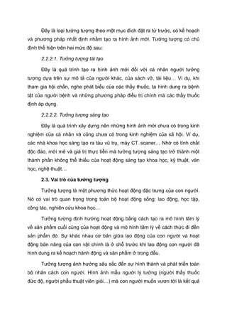 Đây là loại tưởng tượng theo một mục đích đặt ra từ trước, có kế hoạch
và phương pháp nhất định nhằm tạo ra hình ảnh mới. Tưởng tượng có chủ
định thể hiện trên hai mức độ sau:
2.2.2.1. Tưởng tượng tái tạo
Đây là quá trình tạo ra hình ảnh mới đối với cá nhân người tưởng
tượng dựa trên sự mô tả của người khác, của sách vở, tài liệu… Ví dụ, khi
tham gia hội chẩn, nghe phát biểu của các thầy thuốc, ta hình dung ra bệnh
tật của người bệnh và những phương pháp điều trị chính mà các thầy thuốc
định áp dụng.
2.2.2.2. Tưởng tượng sáng tạo
Đây là quá trình xây dựng nên những hình ảnh mới chưa có trong kinh
nghiệm của cá nhân và cũng chưa có trong kinh nghiệm của xã hội. Ví dụ,
các nhà khoa học sáng tạo ra tàu vũ trụ, máy CT. scaner… Nhờ có tính chất
độc đáo, mới mẻ và giá trị thực tiễn mà tưởng tượng sáng tạo trở thành một
thành phần không thể thiếu của hoạt động sáng tạo khoa học, kỹ thuật, văn
học, nghệ thuật…
2.3. Vai trò của tưởng tượng
Tưởng tượng là một phương thức hoạt động đặc trưng của con người.
Nó có vai trò quan trọng trong toàn bộ hoạt động sống: lao động, học tập,
công tác, nghiên cứu khoa học…
Tưởng tượng định hướng hoạt động bằng cách tạo ra mô hình tâm lý
về sản phẩm cuối cùng của hoạt động và mô hình tâm lý về cách thức đi đến
sản phẩm đó. Sự khác nhau cơ bản giữa lao động của con người và hoạt
động bản năng của con vật chính là ở chỗ trước khi lao động con người đã
hình dung ra kế hoạch hành động và sản phẩm ở trong đầu.
Tưởng tượng ảnh hưởng sâu sắc đến sự hình thành và phát triển toàn
bộ nhân cách con người. Hình ảnh mẫu người lý tưởng (người thầy thuốc
đức độ, người phẫu thuật viên giỏi…) mà con người muốn vươn tới là kết quả
 