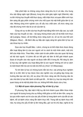 Việc phát hiện ra những vùng chức năng khu trú ở vỏ não, như trung
khu vận động ngôn ngữ (Broca), trung khu cảm giác ngôn ngữ (Wernik); việc
ra đời những học thuyết mất thực dụng, mất nhận thức và quan điểm sinh học
lâm sàng đã góp phần chứng minh cho mối quan hệ mật thiết giữa tâm lý và
não. Những công trình nghiên cứu về cấu trúc chất xám, về chức năng của
não đã chứng minh não là cơ sở của tâm lý.
Cùng với sự ra đời của học thuyết hoạt động thần kinh cấp cao, sự xuất
hiện của học thuyết vỏ não - nội tạng những khám phá về hệ thần kinh thực
vật (Langioy, Heso), về hệ thống chức năng dưới vỏ, về vai trò của thể lưới
(Megoun, Moui)… đã đánh dấu sự tiếp cận ngày càng lớn giữa tâm lý học và
các khoa học tự nhiên.
Dựa vào học thuyết Mác - Lênin, chúng ta có thể nhận thức được đúng
đắn hoạt động tâm lý của con người với tư cách là một nhân cách, một chủ
thể của nhận thức. Theo Mác, nhân cách là sản phẩm của các quan hệ trong
xã hội loài người. V.I.Lênin đã coi thế giới nội tâm là thế giới khách quan
được di chuyển vào não người và được biến đổi ở trong đó. Rõ ràng là, tâm
lý học duy vật nghiên cứu hoạt động tâm lý con người “không chỉ với tư cách
là một khách thể mà còn là một chủ thể có ý thức” (V.I.Miaxcisep).
Từ khi tâm lý học có những bước tiến bộ như: các phòng thực nghiệm
tâm lý ra đời; tâm lý học được đưa vào nghiên cứu và giảng dạy trong các
trường đào tạo cán bộ y tế; sự phục hồi chức năng các tổn thương não do
các nhà tâm lý học tiến hành có kết quả tốt… thì tâm lý y học lại càng trở nên
quan trọng và là một bộ phận hữu cơ, không thể thiếu được của y học.
1.5. Một số quan niệm phương Tây về tâm lý y học
Ở phương Tây, đặc biệt ở Mỹ tuy đã hình thành quan điểm thừa nhận
con người là tượng trưng cho sự thống nhất giữa cơ thể và tâm hồn, song họ
lại quá nhấn mạnh vai trò của các yếu tố tâm lý trong bệnh sinh của tất cả các
bệnh, kể cả bệnh chức năng lẫn bệnh thực thể. Trong bất kỳ bệnh thực thể
nào, họ cũng cho yếu tố tâm lý lên hàng đầu, giữ vai trò chủ đạo, nghĩa là họ
 
