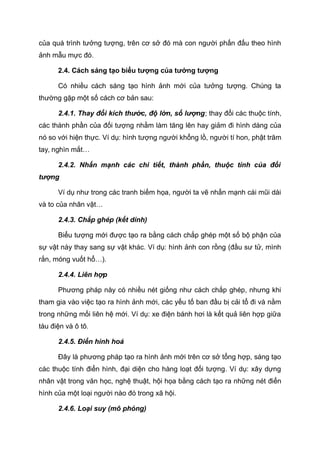 của quá trình tưởng tượng, trên cơ sở đó mà con người phấn đấu theo hình
ảnh mẫu mực đó.
2.4. Cách sáng tạo biểu tượng của tưởng tượng
Có nhiều cách sáng tạo hình ảnh mới của tưởng tượng. Chúng ta
thường gặp một số cách cơ bản sau:
2.4.1. Thay đổi kích thước, độ lớn, số lượng; thay đổi các thuộc tính,
các thành phần của đối tượng nhằm làm tăng lên hay giảm đi hình dáng của
nó so với hiện thực. Ví dụ: hình tượng người khổng lồ, người tí hon, phật trăm
tay, nghìn mắt…
2.4.2. Nhấn mạnh các chi tiết, thành phần, thuộc tính của đối
tượng
Ví dụ như trong các tranh biếm họa, người ta vẽ nhấn mạnh cái mũi dài
và to của nhân vật…
2.4.3. Chắp ghép (kết dính)
Biểu tượng mới được tạo ra bằng cách chắp ghép một số bộ phận của
sự vật này thay sang sự vật khác. Ví dụ: hình ảnh con rồng (đầu sư tử, mình
rắn, móng vuốt hổ…).
2.4.4. Liên hợp
Phương pháp này có nhiều nét giống như cách chắp ghép, nhưng khi
tham gia vào việc tạo ra hình ảnh mới, các yếu tố ban đầu bị cải tổ đi và nằm
trong những mối liên hệ mới. Ví dụ: xe điện bánh hơi là kết quả liên hợp giữa
tàu điện và ô tô.
2.4.5. Điển hình hoá
Đây là phương pháp tạo ra hình ảnh mới trên cơ sở tổng hợp, sáng tạo
các thuộc tính điển hình, đại diện cho hàng loạt đối tượng. Ví dụ: xây dựng
nhân vật trong văn học, nghệ thuật, hội họa bằng cách tạo ra những nét điển
hình của một loại người nào đó trong xã hội.
2.4.6. Loại suy (mô phỏng)
 
