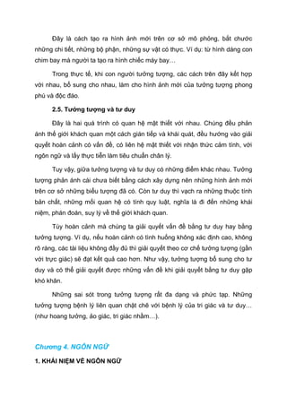 Đây là cách tạo ra hình ảnh mới trên cơ sở mô phỏng, bắt chước
những chi tiết, những bộ phận, những sự vật có thực. Ví dụ: từ hình dáng con
chim bay mà người ta tạo ra hình chiếc máy bay…
Trong thực tế, khi con người tưởng tượng, các cách trên đây kết hợp
với nhau, bổ sung cho nhau, làm cho hình ảnh mới của tưởng tượng phong
phú và độc đáo.
2.5. Tưởng tượng và tư duy
Đây là hai quá trình có quan hệ mật thiết với nhau. Chúng đều phản
ánh thế giới khách quan một cách gián tiếp và khái quát, đều hướng vào giải
quyết hoàn cảnh có vấn đề, có liên hệ mật thiết với nhận thức cảm tính, với
ngôn ngữ và lấy thực tiễn làm tiêu chuẩn chân lý.
Tuy vậy, giữa tưởng tượng và tư duy có những điểm khác nhau. Tưởng
tượng phản ánh cái chưa biết bằng cách xây dựng nên những hình ảnh mới
trên cơ sở những biểu tượng đã có. Còn tư duy thì vạch ra những thuộc tính
bản chất, những mối quan hệ có tính quy luật, nghĩa là đi đến những khái
niệm, phán đoán, suy lý về thế giới khách quan.
Tùy hoàn cảnh mà chúng ta giải quyết vấn đề bằng tư duy hay bằng
tưởng tượng. Ví dụ, nếu hoàn cảnh có tình huống không xác định cao, không
rõ ràng, các tài liệu không đầy đủ thì giải quyết theo cơ chế tưởng tượng (gần
với trực giác) sẽ đạt kết quả cao hơn. Như vậy, tưởng tượng bổ sung cho tư
duy và có thể giải quyết được những vấn đề khi giải quyết bằng tư duy gặp
khó khăn.
Những sai sót trong tưởng tượng rất đa dạng và phức tạp. Những
tưởng tượng bệnh lý liên quan chặt chẽ với bệnh lý của tri giác và tư duy…
(như hoang tưởng, ảo giác, tri giác nhầm…).
Chương 4. NGÔN NGỮ
1. KHÁI NIỆM VỀ NGÔN NGỮ
 