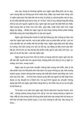 Lâu nay chúng ta thường nghiên cứu ngôn ngữ đồng thời với tư duy,
xem chúng đều là những quá trình nhận thức. Điều này hoàn toàn đúng, bởi
vì ngôn ngữ quan hệ chặt chẽ với tư duy, là công cụ, phương tiện của tư duy,
là nơi biểu đạt kết quả của tư duy, là “vỏ bọc” của tư duy. Song trong đời sống
tâm lý của con người, ngoài tư duy, ngôn ngữ còn quan hệ mật thiết với nhiều
hiện tượng tâm lý khác như tình cảm, giao tiếp, nhận thức cảm tính, hoạt
động lao động… Nhiều khi ngôn ngữ là một trong những thành phần không
thể thiếu trong các hoạt động tâm lý của con người.
Ngôn ngữ không đơn thuần là một hệ thống quy tắc những ký hiệu của
một thứ ngôn ngữ nào đó, mà là sản phẩm của sự phát triển xã hội - lịch sử
của một dân tộc với nhiều thế hệ nối tiếp nhau. Ngôn ngữ phản ánh đời sống
tư tưởng, tình cảm cũng như lịch sử tồn tại, lao động và đấu tranh của dân
tộc đó. Chính lịch sử này đã tạo nên phẩm chất, giá trị, bản sắc, tinh hoa - sự
giàu có và vẻ cao đẹp - của các ngôn ngữ.
Ngôn ngữ là quá trình mỗi cá nhân sử dụng một thứ ngôn ngữ nào đó
để trao đổi, truyền đạt cho người khác những phản ánh tâm lý như ý nghĩ, tư
tưởng, tình cảm, mong muốn…
Ngôn ngữ là quá trình chuyển những hiện tượng tinh thần, tâm lý (là
sản phẩm của chủ thể phản ánh một cách chủ quan những sự vật, hiện tượng
khách quan), thành những hiện tượng vật chất (âm thanh của tiếng nói, hình
ảnh của chữ viết… - là hình thức khách quan) để mọi người có thể nhận thức
được (ví dụ chuyển từ ý thành lời). Và quá trình ngược lại, chuyển những
dạng vật chất của ngôn ngữ thành dạng tâm lý, tinh thần của nó (ví dụ chuyển
từ lời thành ý).
Từ là đơn vị cơ bản của ngôn ngữ. Nó là một phức hợp âm thanh, chữ
viết… không những mang thuộc tính vật lý, mà còn mang những ý nghĩa tín
hiệu. Mỗi từ vừa mang một nội dung khái quát hóa vừa mang một nội dung cụ
thể hóa về hiện thực khách quan, ví dụ như những từ sốt cao, đau bụng, ho
khan…
 
