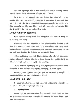 Quá trình ngôn ngữ diễn ra theo cơ chế phản xạ của hệ thống tín hiệu
thứ hai, có liên hệ mật thiết với hệ thống tín hiệu thứ nhất.
Sự khác nhau về ngôn ngữ giữa các cá nhân được phân biệt qua ngữ
âm (âm điệu, cường độ, nhịp độ…); qua vốn từ, cách dùng từ; qua cách dùng
ngữ pháp, cách diễn đạt và qua chất lượng thông tin truyền đạt. Ngoài ra, sự
khác nhau này còn liên quan đến trình độ văn hoá, nghề nghiệp, đặc điểm
tâm lý, giới tính, địa vị xã hội… của mỗi cá nhân.
2. CHỨC NĂNG CỦA NGÔN NGỮ
Ngôn ngữ của con người có chức năng phản ánh, diễn đạt, thông báo
và thúc đẩy hành động.
- Bản thân quá trình ngôn ngữ là một quá trình phản ánh tâm lý. Nó
phản ánh hiện thực khách quan bằng ngôn ngữ (mỗi từ ngữ mang những
nghĩa nhất định và có tính khái quát cao). Mặt khác, nhờ có ngôn ngữ mà các
quá trình phản ánh tâm lý khác thêm sâu sắc và sinh động.
- Con người dùng ngôn ngữ để diễn đạt sự hiểu biết, tình cảm, mong
muốn… của mình và thông báo những thông tin này cho người khác và cho
chính mình. Ngôn ngữ là phương tiện của giao tiếp.
- Cũng như các hiện tượng tâm lý khác, ngôn ngữ tham gia điều khiển,
điều chỉnh và thúc đẩy hoạt động học tập, lao động… của con người.
Hoạt động ngôn ngữ của con ngưòi gồm hai mặt: biểu đạt (chuyển từ ý
thành lời) và hiểu biểu đạt (chuyển từ lời thành ý).
3. CÁC DẠNG NGÔN NGỮ
Có ba dạng hoạt động ngôn ngữ: ngôn ngữ nói (cả nghe nói); ngôn ngữ
viết (cả đọc chữ viết) và ngôn ngữ bên trong.
3.1. Ngôn ngữ nói
- Ngôn ngữ nói được thực hiện bằng những âm thanh mang nội dung
tâm lý nhất định, phát ra từ cơ quan phát âm và được thu nhận bằng cơ quan
phân tích thính giác.
 