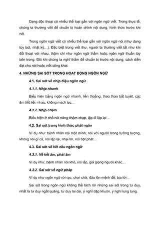 Dạng độc thoại có nhiều thể loại gần với ngôn ngữ viết. Trong thực tế,
chúng ta thường viết để chuẩn bị hoàn chỉnh nội dung, hình thức trước khi
nói.
Trong ngôn ngữ viết có nhiều thể loại gần với ngôn ngữ nói (như dạng
tùy bút, nhật ký…). Đặc biệt trong viết thư, người ta thường viết tắt như khi
đối thoại với nhau, thậm chí như ngôn ngữ thầm hoặc ngôn ngữ thuần túy
bên trong. Đôi khi chúng ta nghĩ thầm để chuẩn bị trước nội dung, cách diễn
đạt cho nói hoặc viết công khai.
4. NHỮNG SAI SÓT TRONG HOẠT ĐỘNG NGÔN NGỮ
4.1. Sai sót về nhịp điệu ngôn ngữ
4.1.1. Nhịp nhanh
Biểu hiện bằng ngôn ngữ nhanh, liến thoắng, thao thao bất tuyệt, các
âm tiết liền nhau, không mạch lạc…
4.1.2. Nhịp chậm
Biểu hiện ở chỗ nói năng chậm chạp, lặp đi lặp lại…
4.2. Sai sót trong hình thức phát ngôn
Ví dụ như: bệnh nhân nói một mình, nói với người trong tưởng tượng,
không nói gì cả, nói lặp lại, nhại lời, nói bột phát…
4.3. Sai sót về kết cấu ngôn ngữ
4.3.1. Về kết âm, phát âm
Ví dụ như, bệnh nhân nói khó, nói lắp, giả giọng người khác…
4.3.2. Sai sót về ngữ pháp
Ví dụ như ngôn ngữ rời rạc, chơi chữ, đảo lộn mệnh đề, bịa lời…
Sai sót trong ngôn ngữ không thể tách rời những sai sót trong tư duy,
nhất là tư duy ngắt quãng, tư duy lai dai, ý nghĩ dập khuôn, ý nghĩ lung tung.
 