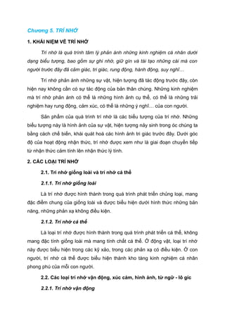 Chương 5. TRÍ NHỚ
1. KHÁI NIỆM VỀ TRÍ NHỚ
Trí nhớ là quá trình tâm lý phản ánh những kinh nghiệm cá nhân dưới
dạng biểu tượng, bao gồm sự ghi nhớ, giữ gìn và tái tạo những cái mà con
người trước đây đã cảm giác, tri giác, rung động, hành động, suy nghĩ…
Trí nhớ phản ánh những sự vật, hiện tượng đã tác động trước đây, còn
hiện nay không cần có sự tác động của bản thân chúng. Những kinh nghiệm
mà trí nhớ phản ánh có thể là những hình ảnh cụ thể, có thể là những trải
nghiệm hay rung động, cảm xúc, có thể là những ý nghĩ… của con người.
Sản phẩm của quá trình trí nhớ là các biểu tượng của trí nhớ. Những
biểu tượng này là hình ảnh của sự vật, hiện tượng nảy sinh trong óc chúng ta
bằng cách chế biến, khái quát hoá các hình ảnh tri giác trước đây. Dưới góc
độ của hoạt động nhận thức, trí nhớ được xem như là giai đoạn chuyển tiếp
từ nhận thức cảm tính lên nhận thức lý tính.
2. CÁC LOẠI TRÍ NHỚ
2.1. Trí nhớ giống loài và trí nhớ cá thể
2.1.1. Trí nhớ giống loài
Là trí nhớ được hình thành trong quá trình phát triển chủng loại, mang
đặc điểm chung của giống loài và được biểu hiện dưới hình thức những bản
năng, những phản xạ không điều kiện.
2.1.2. Trí nhớ cá thể
Là loại trí nhớ được hình thành trong quá trình phát triển cá thể, không
mang đặc tính giống loài mà mang tính chất cá thể. Ở động vật, loại trí nhớ
này được biểu hiện trong các kỹ xảo, trong các phản xạ có điều kiện. Ở con
người, trí nhớ cá thể được biểu hiện thành kho tàng kinh nghiệm cá nhân
phong phú của mỗi con người.
2.2. Các loại trí nhớ vận động, xúc cảm, hình ảnh, từ ngữ - lô gíc
2.2.1. Trí nhớ vận động
 