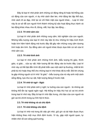 Đây là loại trí nhớ phản ánh những cử động riêng lẻ hoặc hệ thống các
cử động của con người, ví dụ nhớ cách đan len, nhớ động tác tập thể dục,
nhớ cách đi xe đạp, nhớ lại cử chỉ thân mật của người khác… Loại trí nhớ
này là cơ sở để con người hình thành những kỹ xảo hoạt động thực hành và
lao động khác nhau như đi, đứng, viết, học tập, lao động…
2.2.2. Trí nhớ cảm xúc
Là loại trí nhớ phản ánh những rung cảm, trải nghiệm của con người.
Những biểu tượng của loại trí nhớ này bộc lộ như những tín hiệu kích thích
hoặc kìm hãm hành động mà trước đây đã gây nên những rung cảm dương
tính hoặc âm tính. Sự đồng cảm với người khác được dựa trên cơ sở của trí
nhớ cảm xúc.
2.2.3. Trí nhớ hình ảnh
Là loại trí nhớ phản ánh những hình ảnh, biểu tượng thị giác, thính
giác, vị giác… của sự vật, hiện tượng đã tác động vào ta trước đây. Loại trí
nhớ này có thể đạt đến trình độ phát triển cao một cách lạ thường, nhất là khi
phải bù trừ hoặc thay thế cho những loại trí nhớ khác đã bị mất. Đôi khi chúng
ta gặp những người có trí nhớ “di giác” - biểu tượng của nó nảy sinh một cách
sống động, tựa như sự vật, hiện tượng đang ở trước mặt.
2.2.4. Trí nhớ từ ngữ - lôgíc
Là loại trí nhớ phản ánh ý nghĩ, tư tưởng của con người - là những cái
không thể tồn tại ngoài ngôn ngữ. Hệ thống tín hiệu thứ hai có vai trò chính
trong loại trí nhớ này. Đây là loại trí nhớ đặc trưng, chủ đạo của con người và
giữ vai trò chính trong sự lĩnh hội tri thức.
2.3. Trí nhớ không và có chủ định
2.3.1. Trí nhớ không chủ định
Là loại trí nhớ mà trong đó việc ghi nhớ, giữ gìn và tái hiện được thực
hiện không theo một mục đích định trước. Ví dụ, gặp một người quen, tự
nhiên nhớ về con sông quê hương.
 