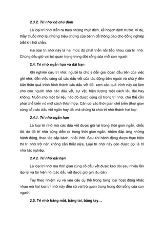 2.3.2. Trí nhớ có chủ định
Là loại trí nhớ diễn ra theo những mục đích, kế hoạch định trước. Ví dụ,
thầy thuốc nhớ lại những triệu chứng của bệnh để thông báo cho đồng nghiệp
biết khi hội chẩn.
Hai loại trí nhớ này là hai mức độ phát triển nối tiếp nhau của trí nhớ.
Chúng đều giữ vai trò quan trọng trong đời sống của mỗi con người.
2.4. Trí nhớ ngắn hạn và dài hạn
Khi nghiên cứu trí nhớ, người ta chú ý đến giai đoạn đầu tiên của việc
ghi nhớ, đến việc củng cố các dấu vết của tác động bên ngoài và chú ý đến
bản thân quá trình hình thành các dấu vết đó, xem các quá trình này có làm
cho con người nhớ các dấu vết, sự vật, hiện tượng một cách lâu dài hay
không. Muốn cho một tài liệu nào đó được củng cố trong trí nhớ, chủ thể cần
phải chế biến nó một cách thích hợp. Căn cứ vào thời gian chế biến (thời gian
củng cố) các dấu vết ngắn hay dài mà chúng ta chia trí nhớ thành hai loại:
2.4.1. Trí nhớ ngắn hạn
Là loại trí nhớ mà các dấu vết được giữ lại trong thời gian ngắn, chốc
lát, do đó trí nhớ cũng diễn ra trong thời gian ngắn, nhằm đáp ứng những
hành động, thao tác cấp bách, nhất thời. Sau khi hành động được thực hiện
thì trí nhớ trở nên không cần thiết nữa. Loại trí nhớ này còn được gọi là trí
nhớ tác nghiệp.
2.4.2. Trí nhớ dài hạn
Là loại trí nhớ mà thời gian củng cố dấu vết được kéo dài sau nhiều lần
lặp lại và tái hiện nó (các dấu vết được giữ gìn lâu dài).
Tùy theo nhiệm vụ và yêu cầu cụ thể trong từng loại hoạt động khác
nhau mà hai loại trí nhớ này đều có vai trò quan trọng trong đời sống của con
người.
2.5. Trí nhớ bằng mắt, bằng tai, bằng tay…
 