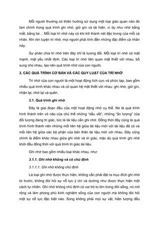 Mỗi người thường có thiên hướng sử dụng một loại giác quan nào đó
làm chính trong quá trình ghi nhớ, giữ gìn và tái hiện, ví dụ như nhớ bằng
mắt, bằng tai… Mỗi loại trí nhớ này có khi trở thành nét đặc trưng của mỗi cá
nhân. Khi rèn luyện trí nhớ, mọi người phải tính đến những đặc điểm cá nhân
này.
Sự phân chia trí nhớ trên đây chỉ là tương đối. Mỗi loại trí nhớ có mặt
mạnh, mặt yếu nhất định. Các loại trí nhớ liên quan mật thiết với nhau, bổ
sung cho nhau, tạo nên quá trình nhớ của con người.
3. CÁC QUÁ TRÌNH CƠ BẢN VÀ CÁC QUY LUẬT CỦA TRÍ NHỚ
Trí nhớ của con người là một hoạt động tích cực và phức tạp, bao gồm
nhiều quá trình khác nhau và có quan hệ mật thiết với nhau: ghi nhớ, giữ gìn,
nhận lại, nhớ lại và quên.
3.1. Quá trình ghi nhớ
Đây là giai đoạn đầu của một hoạt động nhớ cụ thể. Nó là quá trình
hình thành trên vỏ não của chủ thể những “dấu vết”, những “ấn tượng” của
đối tượng đang tri giác, tức là tài liệu cần ghi nhớ. Đồng thời đây cũng là quá
trình hình thành nên những mối liên hệ giữa tài liệu mới với tài liệu đã có và
mối liên hệ giữa các bộ phận của bản thân tài liệu mới với nhau. Đây cũng
chính là điểm khác nhau giữa ghi nhớ và tri giác, mặc dù quá trình ghi nhớ
khởi đầu đồng thời với quá trình tri giác tài liệu.
Ghi nhớ bao gồm nhiều loại khác nhau, như:
3.1.1. Ghi nhớ không và có chủ định
3.1.1.1. Ghi nhớ không chủ định
Là loại ghi nhớ được thực hiện, không cần phải đặt ra mục đích ghi nhớ
từ trước, không đòi hỏi sự nỗ lực ý chí và dường như được thực hiện một
cách tự nhiên. Ghi nhớ không chủ định có vai trò to lớn trong đời sống, nó mở
rộng và làm phong phú kinh nghiệm sống của con người mà không đòi hỏi
một sự nỗ lực đặc biệt nào. Song không phải mọi sự vật, hiện tượng đều
 