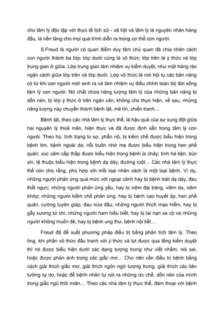 cho tâm lý độc lập với thực tế lịch sử - xã hội và tâm lý là nguyên nhân hàng
đầu, là nền tảng cho mọi quá trình diễn ra trong cơ thể con người.
S.Freud là người có quan điểm duy tâm chủ quan đã chia nhân cách
con người thành ba lớp: lớp dưới cùng là vô thức; lớp trên là ý thức và lớp
trung gian ở giữa. Lớp trung gian làm nhiệm vụ kiểm duyệt, như một hàng rào
ngăn cách giữa lớp trên và lớp dưới. Lớp vô thức là nơi hội tụ các bản năng
có từ khi con người mới sinh ra và làm nhiệm vụ điều chỉnh toàn bộ đời sống
tâm lý con người. Nó chất chứa năng lượng tâm lý của những bản năng bị
dồn nén, bị lớp ý thức ở trên ngăn cản, không cho thực hiện, về sau, những
năng lượng này chuyển thành bệnh tật, mê tín, chiến tranh…
Bệnh tật, theo các nhà tâm lý thực thể, là hậu quả của sự xung đột giữa
hai nguyên lý thoả mãn, hiện thực và đã được định sẵn trong tâm lý con
ngưòi. Theo họ, tình trạng lo sợ, phẫn nộ, bị kiềm chế được biểu hiện trong
bệnh tim, bệnh ngoài da; nỗi buồn nhớ mẹ được biểu hiện trong hen phế
quản; xúc cảm cấp thấp được biểu hiện trong bệnh ỉa chảy; tính hà tiện, bủn
xỉn, lệ thuộc biểu hiện trong bệnh dạ dày, đường ruột… Các nhà tâm lý thực
thể còn cho rằng, phù hợp với mỗi loại nhân cách là một loại bệnh. Ví dụ,
những người phản ứng quá mức với ngoại cảnh hay bị bệnh loét dạ dày, đau
thắt ngực; những người phản ứng yếu, hay bị viêm đại tràng, viêm da, viêm
khớp; những người kiềm chế phản ứng, hay bị bệnh cao huyết áp, hen phế
quản, cường tuyên giáp, đau nửa đầu; những người thích mạo hiểm, hay bị
gẫy xương tứ chi; những người ham hiểu biết, hay bị tai nạn xe cộ và những
người không muốn đẻ, hay bị bệnh ung thư, bệnh nội tiết…
Freud đã đề xuất phương pháp điều trị bằng phân tích tâm lý. Theo
ông, khi phần vô thức đấu tranh với ý thức và lọt được qua tầng kiểm duyệt
thì nó được biểu hiện dưới các dạng tượng trưng như viết nhầm, nói sai,
hoặc được phản ánh trong các giấc mơ… Cho nên cần điều trị bệnh bằng
cách giải thích giấc mơ, giải thích ngôn ngữ tượng trưng, giải thích các liên
tưởng tự do, hoặc để bệnh nhân tự nói ra những ức chế, dồn nén của mình
trong giấc ngủ thôi miên… Theo các nhà tâm lý thực thể, đàm thoại với bệnh
 