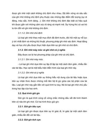 được ghi nhớ một cách không chủ định như nhau. Độ bền vững và sâu sắc
của ghi nhớ không chủ định phụ thuộc vào những đặc điểm đối tượng (sự di
động, màu sắc, hình dáng…). Ghi nhớ không chủ định đặc biệt có hiệu quả
khi được gắn với những cảm xúc rõ ràng và mạnh mẽ. Sự hứng thú có vai trò
to lớn đối với ghi nhớ không chủ định.
3.1.1.2. Ghi nhớ chủ định
Là loại ghi nhớ theo một mục đích đã định trước, đòi hỏi một sự nỗ lực
ý chí nhất định và những thủ thuật, phương pháp ghi nhớ xác định. Hoạt động
dạy và học chủ yếu được thực hiện dựa trên sự ghi nhớ có chủ định.
3.1.2. Ghi nhớ máy móc và ghi nhớ có ý nghĩa
Đây được coi là hai phương pháp của ghi nhớ có chủ định.
3.1.2.1. Ghi nhớ máy móc
- Là loại ghi nhớ dựa trên sự lặp đi lặp lại một cách đơn giản, nhiều lần
các tài liệu. Học vẹt là một biểu hiện điển hình của loại ghi nhớ này.
3.1.2.2. Ghi nhớ có ý nghĩa
Là loại ghi nhớ dựa trên sự thông hiểu nội dung của tài liệu hoặc dựa
trên sự nhận thức được những mối liên hệ lô gíc giữa các bộ phận của tài
liệu. Loại ghi nhớ này gắn liền với quá trình tư duy. Nó là loại ghi nhớ chủ yếu
trong học tập của học sinh.
3.2. Quá trình giữ gìn
Giữ gìn là quá trình củng cố vững chắc những dấu vết đã hình thành
trên vỏ não khi ghi nhớ. Có hai hình thức giữ gìn:
3.2.1. Giữ gìn tiêu cực
Là loại giữ gìn được dựa trên sự tri giác đi, tri giác lại một cách đơn
giản, nhiều lần đối với tài liệu.
3.2.2. Giữ gìn tích cực
 