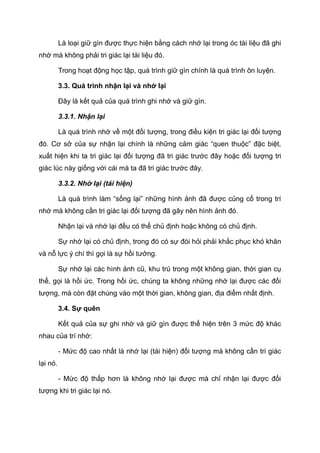 Là loại giữ gìn được thực hiện bằng cách nhớ lại trong óc tài liệu đã ghi
nhớ mà không phải tri giác lại tài liệu đó.
Trong hoạt động học tập, quá trình giữ gìn chính là quá trình ôn luyện.
3.3. Quá trình nhận lại và nhớ lại
Đây là kết quả của quá trình ghi nhớ và giữ gìn.
3.3.1. Nhận lại
Là quá trình nhớ về một đối tượng, trong điều kiện tri giác lại đối tượng
đó. Cơ sở của sự nhận lại chính là những cảm giác “quen thuộc” đặc biệt,
xuất hiện khi ta tri giác lại đối tượng đã tri giác trước đây hoặc đối tượng tri
giác lúc này giống với cái mà ta đã tri giác trước đây.
3.3.2. Nhớ lại (tái hiện)
Là quá trình làm “sống lại” những hình ảnh đã được củng cố trong trí
nhớ mà không cần tri giác lại đối tượng đã gây nên hình ảnh đó.
Nhận lại và nhớ lại đều có thể chủ định hoặc không có chủ định.
Sự nhớ lại có chủ định, trong đó có sự đòi hỏi phải khắc phục khó khăn
và nỗ lực ý chí thì gọi là sự hồi tưởng.
Sự nhớ lại các hình ảnh cũ, khu trú trong một không gian, thời gian cụ
thể, gọi là hồi ức. Trong hồi ức, chúng ta không những nhớ lại được các đối
tượng, mà còn đặt chúng vào một thời gian, không gian, địa điểm nhất định.
3.4. Sự quên
Kết quả của sự ghi nhớ và giữ gìn được thể hiện trên 3 mức độ khác
nhau của trí nhớ:
- Mức độ cao nhất là nhớ lại (tái hiện) đối tượng mà không cần tri giác
lại nó.
- Mức độ thấp hơn là không nhớ lại được mà chỉ nhận lại được đối
tượng khi tri giác lại nó.
 