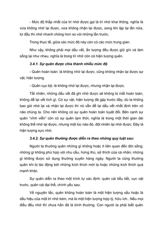 - Mức độ thấp nhất của trí nhớ được gọi là trí nhớ khai thông, nghĩa là
vừa không nhớ lại được, vừa không nhận lại được, song khi lặp lại lần nữa,
từ đầu thì nhớ nhanh chóng hơn so vói những lần trước.
Trong thực tế, giữa các mức độ này còn có các mức trung gian.
Như vậy, không phải mọi dấu vết, ấn tượng đều được giữ gìn và làm
sống lại như nhau, nghĩa là trong trí nhớ còn có hiện tượng quên.
3.4.1. Sự quên được chia thành nhiều mức độ
- Quên hoàn toàn: là không nhớ lại được, cũng không nhận lại được sự
vật, hiện tượng.
- Quên cục bộ: là không nhớ lại được, nhưng nhận lại được.
Tất nhiên, những dấu vết đã ghi nhớ được sẽ không bị mất hoàn toàn,
không để lại vết tích gì. Có sự vật, hiện tượng đã gặp trước đây, dù ta không
bao giờ nhớ lại và nhận lại được thì nó vẫn để lại dấu vết nhất định trên vỏ
não chúng ta. Cho nên không có sự quên hoàn toàn tuyệt đối. Bên cạnh sự
quên “vĩnh viễn” còn có sự quên tạm thời, nghĩa là trong một thời gian dài
không thể nhớ lại được, nhưng một lúc nào đó, đột nhiên lại nhớ được. Đây là
hiện tượng sực nhớ.
3.4.2. Sự quên thường được diễn ra theo những quy luật sau:
Người ta thường quên những gì không hoặc ít liên quan đến đời sống;
những gì không phù hợp với nhu cầu, hứng thú, sở thích của cá nhân; những
gì không được sử dụng thường xuyên hàng ngày. Người ta cũng thường
quên khi bị tác động bởi những kích thích mới lạ hoặc những kích thích quá
mạnh khác.
Sự quên diễn ra theo một trình tự xác định: quên cái tiểu tiết, vụn vặt
trước, quên cái đại thể, chính yếu sau.
Về nguyên tắc, quên không hoàn toàn là một hiện tượng xấu hoặc là
dấu hiệu của một trí nhớ kém, mà là một hiện tượng hợp lý, hữu ích.. Nếu mọi
điều đều nhớ thì chưa hẳn đã là bình thường. Con người ta phải biết quên
 