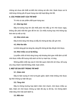 những cái chưa cần thiết và biết nhớ những cái cần nhớ. Quên được coi là
một trong những yếu tố quan trọng của một hoạt động nhớ tốt.
4. CÁC PHẨM CHẤT CỦA TRÍ NHỚ
Trí nhớ có các phẩm chất quan trọng sau:
4.1. Nhớ kịp thời
Đây là trường hợp khi cần thiết phải nhớ điều gì thì nhớ được ngay,
không cần phải mất thời gian để tìm tòi. Có nhiều trưòng hợp nhớ không kịp
thời nên bị mất cơ hội.
4.2. Nhớ chính xác
Đây là khả năng nhớ đúng và đầy đủ những tài liệu cần ghi nhớ.
4.3. Nhớ lâu bền
Là khả năng giữ lại càng lâu càng tốt những tài liệu đã ghi nhớ được.
4.4. Nhớ nhiều và có hệ thống
Là phẩm chất chỉ khả năng trong một khoảng thời gian nhất định có thể
nhớ được nhiều đối tượng một cách có thứ tự mạch lạc, rõ ràng.
Những phẩm chất này của trí nhớ liên quan chặt chẽ với nhau, bổ sung
cho nhau thành một thể thống nhất, hoàn chỉnh.
5. MỘT SỐ SAI SÓT TRONG TRÍ NHỚ
5.1. Giảm nhớ
Đây là hiện tượng trí nhớ bị thuyên giảm, bệnh nhân không nhớ được
kịp thời những sự kiện đã qua.
5.2. Tăng nhớ
Đây là những trường hợp bệnh nhân nhớ nhanh, nhớ được nhiều sự
kiện, thậm chí nhớ được những sự kiện đã xảy ra rất lâu. Có những bệnh
nhân tăng nhớ một cách bệnh lý.
5.3. Mất nhớ
 