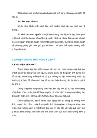 Bệnh nhân mất trí nhớ toàn bộ hoặc mất nhớ từng phần các sự kiện đã
xảy ra.
5.4. Rối loạn trí nhớ
Ví dụ như bệnh nhân nhớ bịa, nhớ nhầm, nhớ lẫn lộn, nhớ sai hệ
thống…
Trí nhớ của con người là một hiện tượng tâm lý phức tạp, liên quan
chặt chẽ với toàn bộ đời sống tâm lý, nhân cách cá nhân. Để có một trí nhớ
tốt, con người phải rèn luyện mình một cách toàn diện, trước hết là rèn luyện
về phương pháp ghi nhớ, giữ gìn tài liệu… và phải biết quên những điều
không cần thiết.
Chương 6. TRẠNG THÁI TÂM LÝ CHÚ Ý
1. KHÁI NIỆM VỀ CHÚ Ý
Trong cùng một lúc, giữa muôn vàn sự vật, hiện tượng của thế giới
khách quan tác động vào con người, chúng ta chỉ có thể phản ánh được một
số sự vật, hiện tượng nhất định và bỏ qua những sự vật, hiện tượng khác. Sự
tập trung ý thức để phản ánh một số sự vật, hiện tượng nào đó được gọi là
sự chú ý.
Chú ý là sự tập trung của ý thức vào một hay một số sự vật, hiện tượng
nhất định, nhằm phản ánh tốt hơn và giúp cá nhân định hướng hoạt động, tạo
điều kiện thần kinh - tâm lý cần thiết cho hoạt động có kết quả.
Chú ý giống như sự tổ chức hoạt động tâm lý, trong đó những hình
ảnh, ý nghĩ, tình cảm… này được phản ánh rõ ràng hơn những cái khác. Mặt
khác, chú ý được xem là một trạng thái tâm lý, gắn liền với các quá trình tâm
lý khác, làm phông, làm nền cho sự phản ánh của các hiện tượng tâm lý
khác.
 