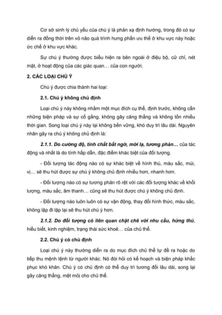Cơ sở sinh lý chủ yếu của chú ý là phản xạ định hướng, trong đó có sự
diễn ra đồng thời trên vỏ não quá trình hưng phấn ưu thế ở khu vực này hoặc
ức chế ở khu vực khác.
Sự chú ý thường được biểu hiện ra bên ngoài ở điệu bộ, cử chỉ, nét
mặt, ở hoạt động của các giác quan… của con người.
2. CÁC LOẠI CHÚ Ý
Chú ý được chia thành hai loại:
2.1. Chú ý không chủ định
Loại chú ý này không nhằm một mục đích cụ thể, định trước, không cần
những biện pháp và sự cố gắng, không gây căng thẳng và không tốn nhiều
thời gian. Song loại chú ý này lại không bền vững, khó duy trì lâu dài. Nguyên
nhân gây ra chú ý không chủ định là:
2.1.1. Do cường độ, tính chất bất ngờ, mới lạ, tương phản… của tác
động và nhất là do tính hấp dẫn, đặc điểm khác biệt của đối tượng.
- Đối tượng tác động nào có sự khác biệt về hình thù, màu sắc, mùi,
vị… sẽ thu hút được sự chú ý không chủ định nhiều hơn, nhanh hơn.
- Đối tượng nào có sự tương phản rõ rệt với các đối tượng khác về khối
lượng, màu sắc, âm thanh… cũng sẽ thu hút được chú ý không chủ định.
- Đối tượng nào luôn luôn có sự vận động, thay đổi hình thức, màu sắc,
không lặp đi lặp lại sẽ thu hút chú ý hơn.
2.1.2. Do đối tượng có liên quan chặt chẽ với nhu cầu, hứng thú,
hiểu biết, kinh nghiệm, trạng thái sức khoẻ… của chủ thể.
2.2. Chú ý có chủ định
Loại chú ý này thường diễn ra do mục đích chủ thể tự đề ra hoặc do
tiếp thu mệnh lệnh từ người khác. Nó đòi hỏi có kế hoạch và biện pháp khắc
phục khó khăn. Chú ý có chủ định có thể duy trì tương đối lâu dài, song lại
gây căng thẳng, mệt mỏị cho chủ thể.
 