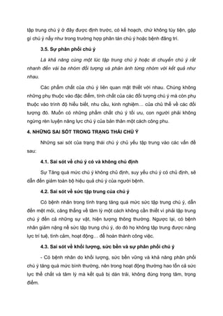 tập trung chú ý ở đây được định trước, có kế hoạch, chứ không tùy tiện, gặp
gì chú ý nấy như trong trường hợp phân tán chú ý hoặc bệnh đãng trí.
3.5. Sự phân phối chú ý
Là khả năng cùng một lúc tập trung chú ý hoặc di chuyển chú ý rất
nhanh đến vài ba nhóm đối tượng và phản ánh từng nhóm với kết quả như
nhau.
Các phẩm chất của chú ý liên quan mật thiết với nhau. Chúng không
những phụ thuộc vào đặc điểm, tính chất của các đối tượng chú ý mà còn phụ
thuộc vào trình độ hiểu biết, nhu cầu, kinh nghiệm… của chủ thể về các đối
tượng đó. Muốn có những phẩm chất chú ý tối ưu, con người phải không
ngừng rèn luyện năng lực chú ý của bản thân một cách công phu.
4. NHỮNG SAI SÓT TRONG TRẠNG THÁI CHÚ Ý
Những sai sót của trạng thái chú ý chủ yếu tập trung vào các vấn đề
sau:
4.1. Sai sót về chú ý có và không chủ định
Sự Tăng quá mức chú ý không chủ định, suy yếu chú ý có chủ định, sẽ
dẫn đến giảm toàn bộ hiệu quả chú ý của người bệnh.
4.2. Sai sót về sức tập trung của chú ý
Có bệnh nhân trong tình trạng tăng quá mức sức tập trung chú ý, dẫn
đến mệt mỏi, căng thẳng về tâm lý một cách không cần thiết vì phải tập trung
chú ý đến cả những sự vật, hiện tượng thông thường. Ngược lại, có bệnh
nhân giảm nặng nề sức tập trung chú ý, do đó họ không tập trung được năng
lực trí tuệ, tình cảm, hoạt động… để hoàn thành công việc.
4.3. Sai sót về khối lượng, sức bền và sự phân phối chú ý
- Có bệnh nhân do khối lượng, sức bền vững và khả năng phân phối
chú ý tăng quá mức bình thường, nên trong hoạt động thường hao tổn cả sức
lực thể chất và tâm lý mà kết quả bị dàn trải, không đúng trọng tâm, trọng
điểm.
 