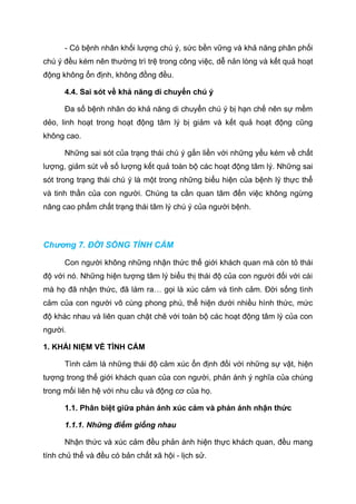 - Có bệnh nhân khối lượng chú ý, sức bền vững và khả năng phân phối
chú ý đều kém nên thường trì trệ trong công việc, dễ nản lòng và kết quả hoạt
động không ổn định, không đồng đều.
4.4. Sai sót về khả năng di chuyển chú ý
Đa số bệnh nhân do khả năng di chuyển chú ý bị hạn chế nên sự mềm
dẻo, linh hoạt trong hoạt động tâm lý bị giảm và kết quả hoạt động cũng
không cao.
Những sai sót của trạng thái chú ý gắn liền với những yếu kém về chất
lượng, giảm sút về số lượng kết quả toàn bộ các hoạt động tâm lý. Những sai
sót trong trạng thái chú ý là một trong những biểu hiện của bệnh lý thực thể
và tinh thần của con người. Chúng ta cần quan tâm đến việc không ngừng
nâng cao phẩm chất trạng thái tâm lý chú ý của người bệnh.
Chương 7. ĐỜI SỐNG TÌNH CẢM
Con người không những nhận thức thế giới khách quan mà còn tỏ thái
độ với nó. Những hiện tượng tâm lý biểu thị thái độ của con người đối với cái
mà họ đã nhận thức, đã làm ra… gọi là xúc cảm và tình cảm. Đời sống tình
cảm của con người vô cùng phong phú, thể hiện dưới nhiều hình thức, mức
độ khác nhau và liên quan chặt chẽ với toàn bộ các hoạt động tâm lý của con
người.
1. KHÁI NIỆM VỀ TÌNH CẢM
Tình cảm là những thái độ cảm xúc ổn định đối với những sự vật, hiện
tượng trong thế giới khách quan của con người, phản ánh ý nghĩa của chúng
trong mối liên hệ với nhu cầu và động cơ của họ.
1.1. Phân biệt giữa phản ánh xúc cảm và phản ánh nhận thức
1.1.1. Những điểm giống nhau
Nhận thức và xúc cảm đều phản ánh hiện thực khách quan, đều mang
tính chủ thể và đều có bản chất xã hội - lịch sử.
 