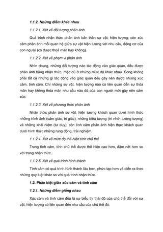 1.1.2. Những điểm khác nhau
1.1.2.1. Xét về đối tượng phản ánh
Quá trình nhận thức phản ánh bản thân sự vật, hiện tượng; còn xúc
cảm phản ánh mối quan hệ giữa sự vật hiện tượng với nhu cầu, động cơ của
con người (có được thoả mãn hay không).
1.1.2.2. Xét về phạm vi phản ánh
Nhìn chung, những đối tượng nào tác động vào giác quan, đều được
phản ánh bằng nhận thức, mặc dù ở những mức độ khác nhau. Song không
phải tất cả những gì tác động vào giác quan đều gây nên được những xúc
cảm, tình cảm. Chỉ những sự vật, hiện tượng nào có liên quan đến sự thỏa
mãn hay không thỏa mãn nhu cầu nào đó của con người mới gây nên cảm
xúc.
1.1.2.3. Xét về phương thức phản ánh
Nhận thức phản ánh sự vật, hiện tượng khách quan dưới hình thức
những hình ảnh (cảm giác, tri giác), những biểu tượng (trí nhớ, tưởng tượng)
và những khái niệm (tư duy); còn tình cảm phản ánh hiện thực khách quan
dưới hình thức những rung động, trải nghiệm.
1.1.2.4. Xét về mức độ thể hiện tính chủ thể
Trong tình cảm, tính chủ thể được thể hiện cao hơn, đậm nét hơn so
với trong nhận thức.
1.1.2.5. Xét về quá trình hình thành
Tình cảm có quá trình hình thành lâu bơn, phức tạp hơn và diễn ra theo
những quy luật khác so với quá trình nhận thức.
1.2. Phân biệt giữa xúc cảm và tình cảm
1.2.1. Những điểm giống nhau
Xúc cảm và tình cảm đều là sự biểu thị thái độ của chủ thể đối với sự
vật, hiện tượng có liên quan đến nhu cầu của chủ thể đó.
 