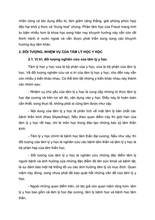 nhân cũng có tác dụng điều trị, làm giảm căng thẳng, giải phóng phức hợp
độc hại khỏi ý thức và “trung hoà” chúng. Phân tâm học của Freud mang tính
tư biện nhiều hơn là khoa học song hiện nay khuynh hướng này vẫn còn rất
thịnh hành ở nước ngoài và vẫn được phát triển song song các khuynh
hướng duy tâm khác.
2. ĐỐI TƯỢNG, NHIỆM VỤ CỦA TÂM LÝ HỌC Y HỌC
2.1. Vị trí, đối tượng nghiên cứu của tâm lý y học
Tâm lý học y học vừa là bộ phận của y học, vừa là bộ phận của tâm lý
học. Về đối tượng nghiên cứu và vị trí của tâm lý học y học, cho đến nay vẫn
còn nhiều ý kiến khác nhau. Có thể tóm tắt những ý kiến khác nhau này thành
các nhóm sau:
- Nhiệm vụ chủ yếu của tâm lý y học là cung cấp những tri thức tâm lý
học đại cương và trên cơ sở đó, vận dụng vào y học. Điều này là hoàn toàn
cần thiết, song thực tế, không phải ai cũng làm được như vậy.
- Nội dung của tâm lý y học là phân tích về mặt tâm lý bản chất các
bệnh thần kinh (theo Ekpechiep). Nếu theo quan điểm này thì giới hạn của
tâm lý y học rất hẹp, chỉ là môn học trong đào tạo những bác sỹ tâm thần
kinh.
- Tâm lý y học chính là bệnh học tâm thần đại cương. Nếu như vây, thì
đối tượng của tâm lý y học là nghiên cứu các bệnh tâm thần và tâm lý y học là
bộ phận hẹp của tâm thần học.
- Đối tượng của tâm lý y học là nghiên cứu những đặc điểm tâm lý
ngưòi bệnh và ảnh hưởng của những đặc điểm đó lên sức khoẻ và bệnh tật,
là sự đảm bảo một hệ thống tối ưu các ảnh hưởng tâm lý có mục đích. Quan
niệm này đúng, song chưa phải đã bao quát hết những vấn đề của tâm lý y
học.
- Ngoài những quan điểm trên, có tác giả còn quan niệm rộng hơn: tâm
lý y học bao gồm cả tâm lý học đại cương, tâm lý bệnh học và bệnh học tâm
thần.
 