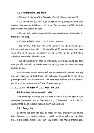 1.2.2. Những điểm khác nhau
- Xúc cảm có cả ở người và động vật; còn tình cảm chỉ có ở người.
- Xúc cảm là một quá trình hoặc trạng thái tâm lý, mang tính nhất thời
và phụ thuộc vào các tình huống khác nhau. Còn tình cảm là một thuộc tính
tâm lý có tính xác định và ổn định.
- Xúc cảm luôn luôn ở trạng thái hiện thực, còn tình cảm thường hay ở
trạng thái tiềm tàng.
- Xúc cảm xuất hiện trước, tình cảm xuất hiện sau.
- Xúc cảm thực hiện chức năng sinh vật (giúp cho việc định hướng và
thích nghi với môi trường bên ngoài của mỗi cá thể); còn tình cảm thực hiện
chức năng xã hội (giúp con người định hướng và thích nghi trong môi trường
xã hội với tư cách là một nhân cách).
- Xúc cảm gắn liền với phản xạ không điều kiện và bản năng, còn tình
cảm gắn liền với phản xạ có điều kiện, với sự động hình hoá thuộc hệ thống
tín hiệu thứ hai.
Giữa xúc cảm và tình cảm có mối liên quan mật thiết với nhau. Những
xúc cảm đồng loại sẽ hình thành nên tình cảm. Xúc cảm là cơ sở và là
phương tiện biểu hiện của tình cảm. Tình cảm được thể hiện qua xúc cảm và
tác động trở lại xúc cảm, chi phối xúc cảm của con người.
2. CÁC DẠNG THỂ HIỆN VÀ CÁC LOẠI TÌNH CẢM
2.1. Các dạng thể hiện của tình cảm
Tình cảm được biểu hiện qua xúc cảm. Xúc cảm là sự thể nghiệm trực
tiếp của một tình cảm nào đó. Tuỳ theo cường độ, tính ổn định và tính ý thức
cao hay thấp mà có thể chia xúc cảm thành các dạng sau:
2.1.1. Rung cảm
Là những xúc cảm ban đầu, có cường độ thấp, chưa gây nên những
biến đổi nào trong hoạt động sinh lý, chưa biểu lộ thật cụ thể ra vẻ mặt, điệu
bộ… ở bên ngoài. Những rung cảm này thường nhẹ nhàng, thoáng qua,
 