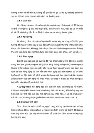 không rõ nét và dễ mất đi, không để lại dấu vết gì. Ví dụ, sự thoáng buồn vu
vơ, sự bứt rứt trong người, một niềm vui thoáng qua…
2.1.2. Cảm xúc
Là những xúc cảm có cường độ tương đối cao, rõ ràng và có đối tượng
cụ thể (về một cái gì đó). Nó được biểu hiện qua nét mặt, điệu bộ và khi mất
đi, sẽ để lại những dấu ấn nhất định, như sự vui mừng, buồn, giận…
2.1.3. Xúc động
Là những cảm xúc có cường độ rất mạnh, xảy ra trong một thời gian
tương đối ngắn và khi xảy ra xúc động thì con người thường không làm chủ
được bản thân mình, không ý thức được hậu quả hành động của mình. Thông
thường xúc động diễn ra thành từng cơn (cơn giận, cơn ghen, cơn sợ hãi…).
2.1.4. Tâm trạng
Đây là loại xúc cảm có cường độ vừa phải hoặc tương đối yếu, tồn tại
trong một thời gian tương đối dài (có khi hàng tháng, hàng năm) và con người
không ý thức được nguyên nhân gây ra nó. Tâm trạng thường bao trùm lên
toàn bộ các rung động và làm nền cho hoạt động của con người, có khi ảnh
hưởng rõ rệt đến toàn bộ hành vi của họ trong một thời gian khá dài. Nguồn
gốc nảy sinh của tâm trạng rất khác nhau, tùy theo vị trí của cá nhân trong xã
hội, điều kiện kinh tế, sự thành đạt
* Sự say mê là một dạng đặc biệt của tình cảm, có cường độ rất mạnh,
thời gian tồn tại khá lâu và được cá nhân ý thức rất rõ ràng. Có những say mê
tích cực (say mê học tập, say mê nghiên cứu khoa học…) và có những say
mê tiêu cực, thường được gọi là đam mê (đam mê cờ bạc, rượu chè…).
2.2. Các loại tình cảm
Tình cảm luôn luôn có đối tượng rõ ràng. Chúng ta căn cứ vào những
lĩnh vực hoạt động, những phạm vi mà sự vật, hiện tượng trở thành đối tượng
đáp ứng cảm xúc đặc biệt của cá nhân để chia tình cảm thành những loại
tương ứng sau:
 