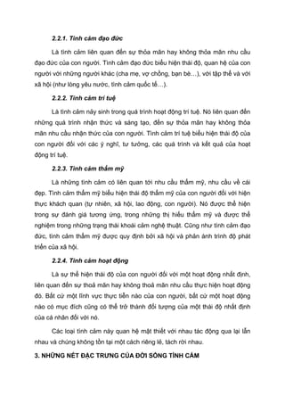 2.2.1. Tình cảm đạo đức
Là tình cảm liên quan đến sự thỏa mãn hay không thỏa mãn nhu cầu
đạo đức của con người. Tình cảm đạo đức biểu hiện thái độ, quan hệ của con
người với những người khác (cha mẹ, vợ chồng, bạn bè…), với tập thể và với
xã hội (như lòng yêu nước, tình cảm quốc tế…).
2.2.2. Tình cảm trí tuệ
Là tình cảm nảy sinh trong quá trình hoạt động trí tuệ. Nó liên quan đến
những quá trình nhận thức và sáng tạo, đến sự thỏa mãn hay không thỏa
mãn nhu cầu nhận thức của con người. Tình cảm trí tuệ biểu hiện thái độ của
con người đối với các ý nghĩ, tư tưởng, các quá trình và kết quả của hoạt
động trí tuệ.
2.2.3. Tình cảm thẩm mỹ
Là những tình cảm có liên quan tới nhu cầu thẩm mỹ, nhu cầu về cái
đẹp. Tình cảm thẩm mỹ biểu hiện thái độ thẩm mỹ của con người đối với hiện
thực khách quan (tự nhiên, xã hội, lao động, con người). Nó được thể hiện
trong sự đánh giá tương ứng, trong những thị hiếu thẩm mỹ và được thể
nghiệm trong những trạng thái khoái cảm nghệ thuật. Cũng như tình cảm đạo
đức, tình cảm thẩm mỹ được quy định bởi xã hội và phản ánh trình độ phát
triển của xã hội.
2.2.4. Tình cảm hoạt động
Là sự thể hiện thái độ của con người đối với một hoạt động nhất định,
liên quan đến sự thoả mãn hay không thoả mãn nhu cầu thực hiện hoạt động
đó. Bất cứ một lĩnh vực thực tiễn nào của con người, bất cứ một hoạt động
nào có mục đích cũng có thể trở thành đối tượng của một thái độ nhất định
của cá nhân đối với nó.
Các loại tình cảm này quan hệ mật thiết với nhau tác động qua lại lẫn
nhau và chúng không tồn tại một cách riêng lẻ, tách rời nhau.
3. NHỮNG NÉT ĐẶC TRƯNG CỦA ĐỜI SỐNG TÌNH CẢM
 