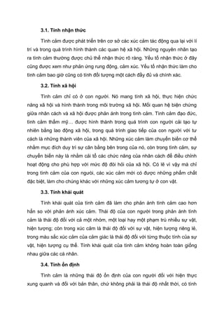 3.1. Tính nhận thức
Tình cảm được phát triển trên cơ sở các xúc cảm tác động qua lại với lí
trí và trong quá trình hình thành các quan hệ xã hội. Những nguyên nhân tạo
ra tình cảm thường được chủ thể nhận thức rõ ràng. Yếu tố nhận thức ở đây
cũng được xem như phản ứng rung động, cảm xúc. Yếu tố nhận thức làm cho
tình cảm bao giờ cũng có tính đối tượng một cách đầy đủ và chính xác.
3.2. Tính xã hội
Tình cảm chỉ có ở con người. Nó mang tính xã hội, thực hiện chức
năng xã hội và hình thành trong môi trường xã hội. Mối quan hệ biện chứng
giữa nhân cách và xã hội được phản ánh trong tình cảm. Tình cảm đạo đức,
tình cảm thẩm mỹ… được hình thành trong quá trình con người cải tạo tự
nhiên bằng lao động xã hội, trong quá trình giao tiếp của con người với tư
cách là những thành viên của xã hội. Những xúc cảm làm chuyển biến cơ thể
nhằm mục đích duy trì sự cân bằng bên trong của nó, còn trong tình cảm, sự
chuyển biến này là nhằm cải tổ các chức năng của nhân cách để điều chỉnh
hoạt động cho phù hợp với mức độ đòi hỏi của xã hội. Có lẽ vì vậy mà chỉ
trong tình cảm của con ngưòi, các xúc cảm mới có được những phẩm chất
đặc biệt, làm cho chúng khác với những xúc cảm tương tự ở con vật.
3.3. Tính khái quát
Tính khái quát của tình cảm đã làm cho phản ánh tình cảm cao hơn
hẳn so với phản ánh xúc cảm. Thái độ của con người trong phản ánh tình
cảm là thái độ đối với cả một nhóm, một loại hay một phạm trù nhiều sự vật,
hiện tượng; còn trong xúc cảm là thái độ đối với sự vật, hiện tượng riêng lẻ,
trong màu sắc xúc cảm của cảm giác là thái độ đối với từng thuộc tính của sự
vật, hiện tượng cụ thể. Tính khái quát của tình cảm không hoàn toàn giống
nhau giữa các cá nhân.
3.4. Tính ổn định
Tình cảm là những thái độ ổn định của con người đối với hiện thực
xung quanh và đối với bản thân, chứ không phải là thái độ nhất thời, có tính
 