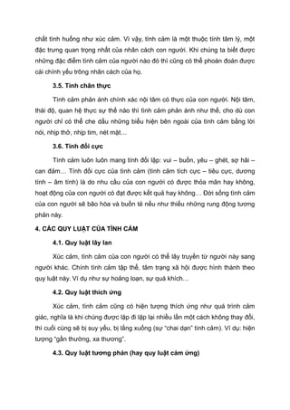 chất tình huống như xúc cảm. Vì vậy, tình cảm là một thuộc tính tâm lý, một
đặc trưng quan trọng nhất của nhân cách con người. Khi chúng ta biết được
những đặc điểm tình cảm của người nào đó thì cũng có thể phoán đoán được
cái chính yếu trông nhân cách của họ.
3.5. Tính chân thực
Tình cảm phản ánh chính xác nội tâm có thực của con người. Nội tâm,
thái độ, quan hệ thực sự thế nào thì tình cảm phản ánh như thế, cho dù con
người chỉ có thể che dấu những biểu hiện bên ngoài của tình cảm bằng lời
nói, nhịp thở, nhịp tim, nét mặt…
3.6. Tính đối cực
Tình cảm luôn luôn mang tính đối lập: vui – buồn, yêu – ghét, sợ hãi –
can đảm… Tính đối cực của tình cảm (tình cảm tích cực – tiêu cực, dương
tính – âm tính) là do nhu cầu của con người có được thỏa mãn hay không,
hoạt động của con người có đạt được kết quả hay không… Đời sống tình cảm
của con người sẽ bão hòa và buồn tẻ nếu như thiếu những rung động tương
phản này.
4. CÁC QUY LUẬT CỦA TÌNH CẢM
4.1. Quy luật lây lan
Xúc cảm, tình cảm của con người có thể lây truyền từ người này sang
người khác. Chính tình cảm tập thể, tâm trạng xã hội được hình thành theo
quy luật này. Ví dụ như sự hoảng loạn, sự quá khích…
4.2. Quy luật thích ứng
Xúc cảm, tình cảm cũng có hiện tượng thích ứng như quá trình cảm
giác, nghĩa là khi chúng được lặp đi lặp lại nhiều lần một cách không thay đổi,
thì cuối cùng sẽ bị suy yếu, bị lắng xuống (sự “chai dạn” tình cảm). Ví dụ: hiện
tượng “gần thường, xa thương”.
4.3. Quy luật tương phản (hay quy luật cảm ứng)
 