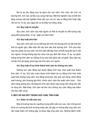 Đó là sự tác động qua lại giữa các xúc cảm, tình cảm, âm tính và
dương tính, tích cực và tiêu cực cùng một loại. Một trải nghiệm này có thể làm
tăng cường một trải nghiệm khác đối cực với nó, xảy ra đồng thời hoặc tiếp
nối với nó. Ví dụ: sau ngày hội vui ta thấy hơi trống vắng.
4.4. Quy luật di chuyển
Xúc cảm, tình cảm của một người có thể di chuyển từ đối tượng này
sang đối tượng khác. Ví dụ, “giận cá chém thớt”.
4.5. Quy luật pha trộn
Xúc cảm, tình cảm có sự kết hợp âm tính với dương tính và sắc thái âm
tính là nguồn gốc, điều kiện để nảy sinh sắc thái dương tính. Tính pha trộn
này cho phép hai xúc cảm, hai tình cảm đối lập nhau có thể cùng tồn tại ở một
con người, chúng không loại trừ nhau mà quy định lẫn nhau. Ví dụ, sự ghen
tuông trong tình cảm vợ chồng có sự pha trộn giữa yêu và ghét. Quy luật này
nói lên tính đa dạng, phức tạp của tình cảm con người.
4.6. Quy luật về sự hình thành tình cảm từ những xúc cảm
Những xúc cảm đồng loại được động hình hoá, khái quát hoá thành
tình cảm. Ví dụ, tình yêu nước được hình thành do sự động hình hoá, khái
quát hoá những rung cảm, xúc động cùng loại: yêu quý con sông, cánh đồng
quê hương; yêu thương gia đình, chòm xóm; căm thù quân xâm lược… Xúc
cảm càng phong phú, đa dạng thì tình cảm được xây dựng nên càng sâu sắc
và rộng lớn. Mặt khác, tình cảm sẽ làm cho những xúc cảm đồng loại thêm
hài hòa, bền vững.
5. MỘT SỐ SAI SÓT TRONG XÚC CẢM, TÌNH CẢM
5.1. Giảm và mất cảm xúc
Đây là trường hợp do ngưỡng hưng phấn cảm xúc cao, nên những kích
thích có cường độ bình thường hoặc yếu chỉ gây ra những đáp ứng cảm xúc
yếu hoặc thậm chí không gây ra được đáp ứng cảm xúc. Những bệnh nhân
 