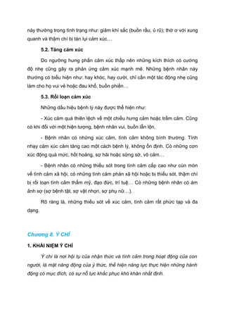 này thường trong tình trạng như: giảm khí sắc (buồn rầu, ủ rũ); thờ ơ với xung
quanh và thậm chí bị tàn lụi cảm xúc…
5.2. Tăng cảm xúc
Do ngưỡng hưng phấn cảm xúc thấp nên những kích thích có cường
độ nhẹ cũng gây ra phản ứng cảm xúc mạnh mẽ. Những bệnh nhân này
thường có biểu hiện như: hay khóc, hay cười, chỉ cần một tác động nhẹ cũng
làm cho họ vui vẻ hoặc đau khổ, buồn phiền…
5.3. Rối loạn cảm xúc
Những dấu hiệu bệnh lý này được thể hiện như:
- Xúc cảm quá thiên lệch về một chiều hưng cảm hoặc trầm cảm. Cũng
có khi đối với một hiện tượng, bệnh nhân vui, buồn lẫn lộn.
- Bệnh nhân có những xúc cảm, tình cảm không bình thường. Tính
nhạy cảm xúc cảm tăng cao một cách bệnh lý, không ổn định. Có những cơn
xúc động quá mức, hốt hoảng, sợ hãi hoặc sững sờ, vô cảm…
- Bệnh nhân có những thiếu sót trong tình cảm cấp cao như cùn mòn
về tình cảm xã hội, có những tình cảm phản xã hội hoặc bị thiếu sót, thậm chí
bị rối loạn tình cảm thẩm mỹ, đạo đức, trí tuệ… Có những bệnh nhân có ám
ảnh sợ (sợ bệnh tật, sợ vật nhọn, sợ phụ nữ…).
Rõ ràng là, những thiếu sót về xúc cảm, tình cảm rất phức tạp và đa
dạng.
Chương 8. Ý CHÍ
1. KHÁI NIỆM Ý CHÍ
Ý chí là nơi hội tụ của nhận thức và tình cảm trong hoạt động của con
người, là mặt năng động của ý thức, thể hiện năng lực thực hiện những hành
động có mục đích, có sự nỗ lực khắc phục khó khăn nhất định.
 