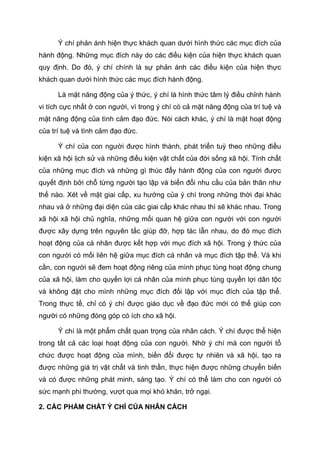 Ý chí phản ánh hiện thực khách quan dưới hình thức các mục đích của
hành động. Những mục đích này do các điều kiện của hiện thực khách quan
quy định. Do đó, ý chí chính là sự phản ánh các điều kiện của hiện thực
khách quan dưới hình thức các mục đích hành động.
Là mặt năng động của ý thức, ý chí là hình thức tâm lý điều chỉnh hành
vi tích cực nhất ở con người, vì trong ý chí có cả mặt năng động của trí tuệ và
mặt năng động của tình cảm đạo đức. Nói cách khác, ý chí là mặt hoạt động
của trí tuệ và tình cảm đạo đức.
Ý chí của con người được hình thành, phát triển tuỳ theo những điều
kiện xã hội lịch sử và những điều kiện vật chất của đời sống xã hội. Tính chất
của những mục đích và những gì thúc đẩy hành động của con người được
quyết định bởi chỗ từng người tạo lập và biến đổi nhu cầu của bản thân như
thế nào. Xét về mặt giai cấp, xu hướng của ý chí trong những thời đại khác
nhau và ở những đại diện của các giai cấp khác nhau thì sẽ khác nhau. Trong
xã hội xã hội chủ nghĩa, những mối quan hệ giữa con người với con người
được xây dựng trên nguyên tắc giúp đỡ, hợp tác lẫn nhau, do đó mục đích
hoạt động của cá nhân được kết hợp với mục đích xã hội. Trong ý thức của
con người có mối liên hệ giữa mục đích cá nhân và mục đích tập thể. Và khi
cần, con người sẽ đem hoạt động riêng của mình phục tùng hoạt động chung
của xã hội, làm cho quyền lợi cá nhân của mình phục tùng quyền lợi dân tộc
và không đặt cho mình những mục đích đối lập với mục đích của tập thể.
Trong thực tế, chỉ có ý chí được giáo dục về đạo đức mới có thể giúp con
người có những đóng góp có ích cho xã hội.
Ý chí là một phẩm chất quan trọng của nhân cách. Ý chí được thể hiện
trong tất cả các loại hoạt động của con người. Nhờ ý chí mà con người tổ
chức được hoạt động của mình, biến đổi được tự nhiên và xã hội, tạo ra
được những giá trị vật chất và tinh thần, thực hiện được những chuyển biến
và có được những phát minh, sáng tạo. Ý chí có thể làm cho con người có
sức mạnh phi thường, vượt qua mọi khó khăn, trở ngại.
2. CÁC PHẨM CHẤT Ý CHÍ CỦA NHÂN CÁCH
 